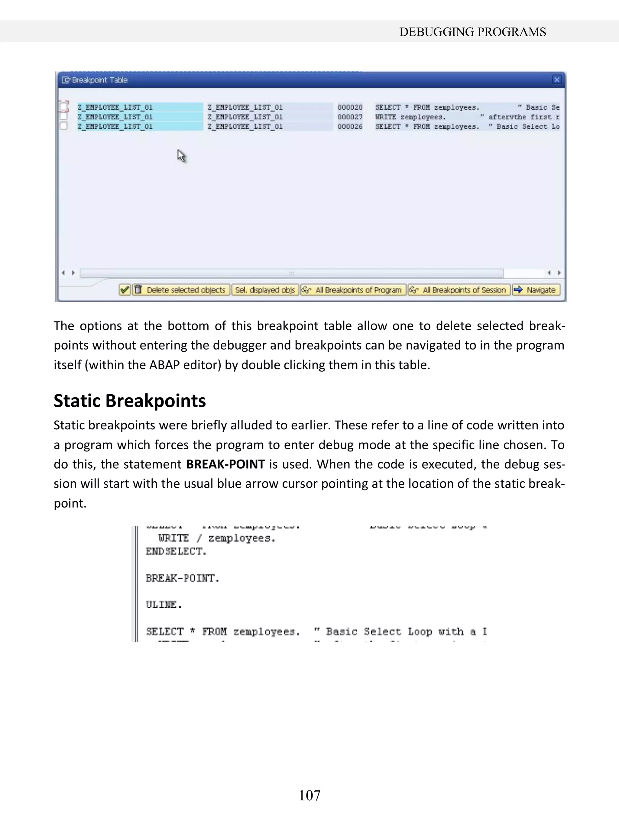 107
DEBUGGING PROGRAMS
The options at the bottom of this breakpoint table allow one to delete selected break-
points without entering the debugger and breakpoints can be navigated to in the program
itself (within the ABAP editor) by double clicking them in this table.
Static Breakpoints
Static breakpoints were briefly alluded to earlier. These refer to a line of code written into
a program which forces the program to enter debug mode at the specific line chosen. To
do this, the statement BREAK-POINT is used. When the code is executed, the debug ses-
sion will start with the usual blue arrow cursor pointing at the location of the static break-
point.
 