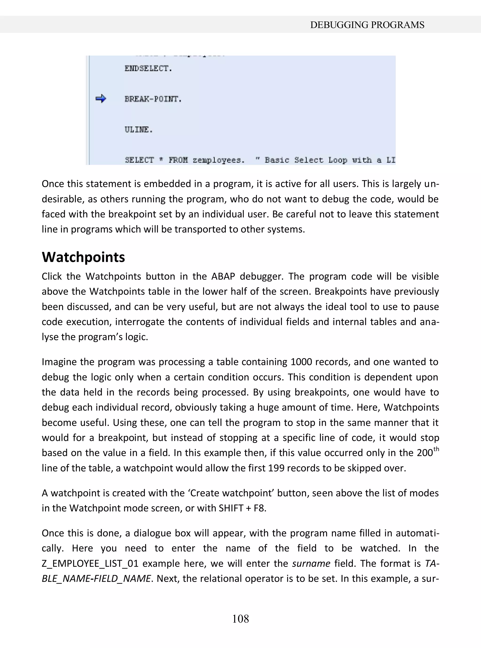 108
DEBUGGING PROGRAMS
Once this statement is embedded in a program, it is active for all users. This is largely un-
desirable, as others running the program, who do not want to debug the code, would be
faced with the breakpoint set by an individual user. Be careful not to leave this statement
line in programs which will be transported to other systems.
Watchpoints
Click the Watchpoints button in the ABAP debugger. The program code will be visible
above the Watchpoints table in the lower half of the screen. Breakpoints have previously
been discussed, and can be very useful, but are not always the ideal tool to use to pause
code execution, interrogate the contents of individual fields and internal tables and ana-
lyse the program’s logic.
Imagine the program was processing a table containing 1000 records, and one wanted to
debug the logic only when a certain condition occurs. This condition is dependent upon
the data held in the records being processed. By using breakpoints, one would have to
debug each individual record, obviously taking a huge amount of time. Here, Watchpoints
become useful. Using these, one can tell the program to stop in the same manner that it
would for a breakpoint, but instead of stopping at a specific line of code, it would stop
based on the value in a field. In this example then, if this value occurred only in the 200th
line of the table, a watchpoint would allow the first 199 records to be skipped over.
A watchpoint is created with the ‘Create watchpoint’ button, seen above the list of modes
in the Watchpoint mode screen, or with SHIFT + F8.
Once this is done, a dialogue box will appear, with the program name filled in automati-
cally. Here you need to enter the name of the field to be watched. In the
Z_EMPLOYEE_LIST_01 example here, we will enter the surname field. The format is TA-
BLE_NAME-FIELD_NAME. Next, the relational operator is to be set. In this example, a sur-
 