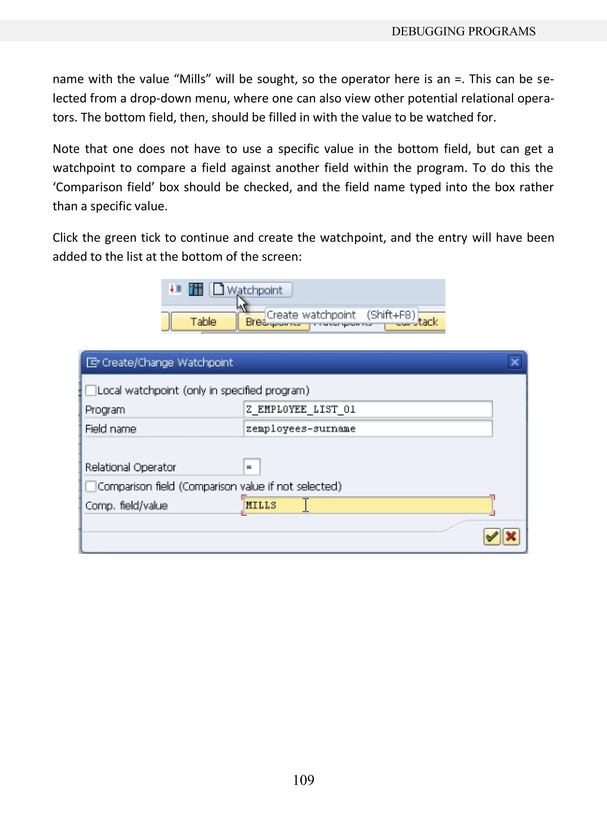 109
DEBUGGING PROGRAMS
name with the value “Mills” will be sought, so the operator here is an =. This can be se-
lected from a drop-down menu, where one can also view other potential relational opera-
tors. The bottom field, then, should be filled in with the value to be watched for.
Note that one does not have to use a specific value in the bottom field, but can get a
watchpoint to compare a field against another field within the program. To do this the
‘Comparison field’ box should be checked, and the field name typed into the box rather
than a specific value.
Click the green tick to continue and create the watchpoint, and the entry will have been
added to the list at the bottom of the screen:
 