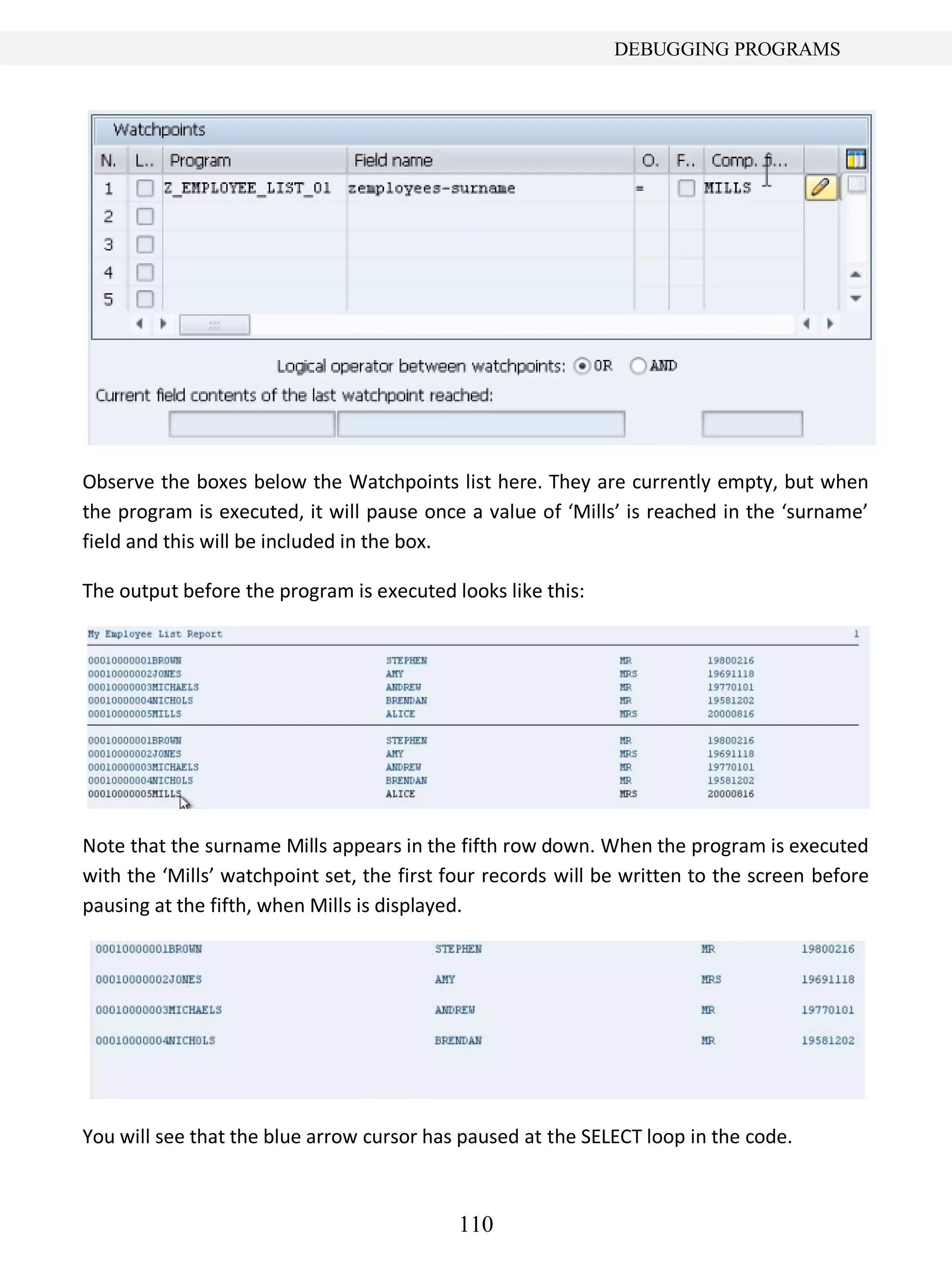 110
DEBUGGING PROGRAMS
Observe the boxes below the Watchpoints list here. They are currently empty, but when
the program is executed, it will pause once a value of ‘Mills’ is reached in the ‘surname’
field and this will be included in the box.
The output before the program is executed looks like this:
Note that the surname Mills appears in the fifth row down. When the program is executed
with the ‘Mills’ watchpoint set, the first four records will be written to the screen before
pausing at the fifth, when Mills is displayed.
You will see that the blue arrow cursor has paused at the SELECT loop in the code.
 