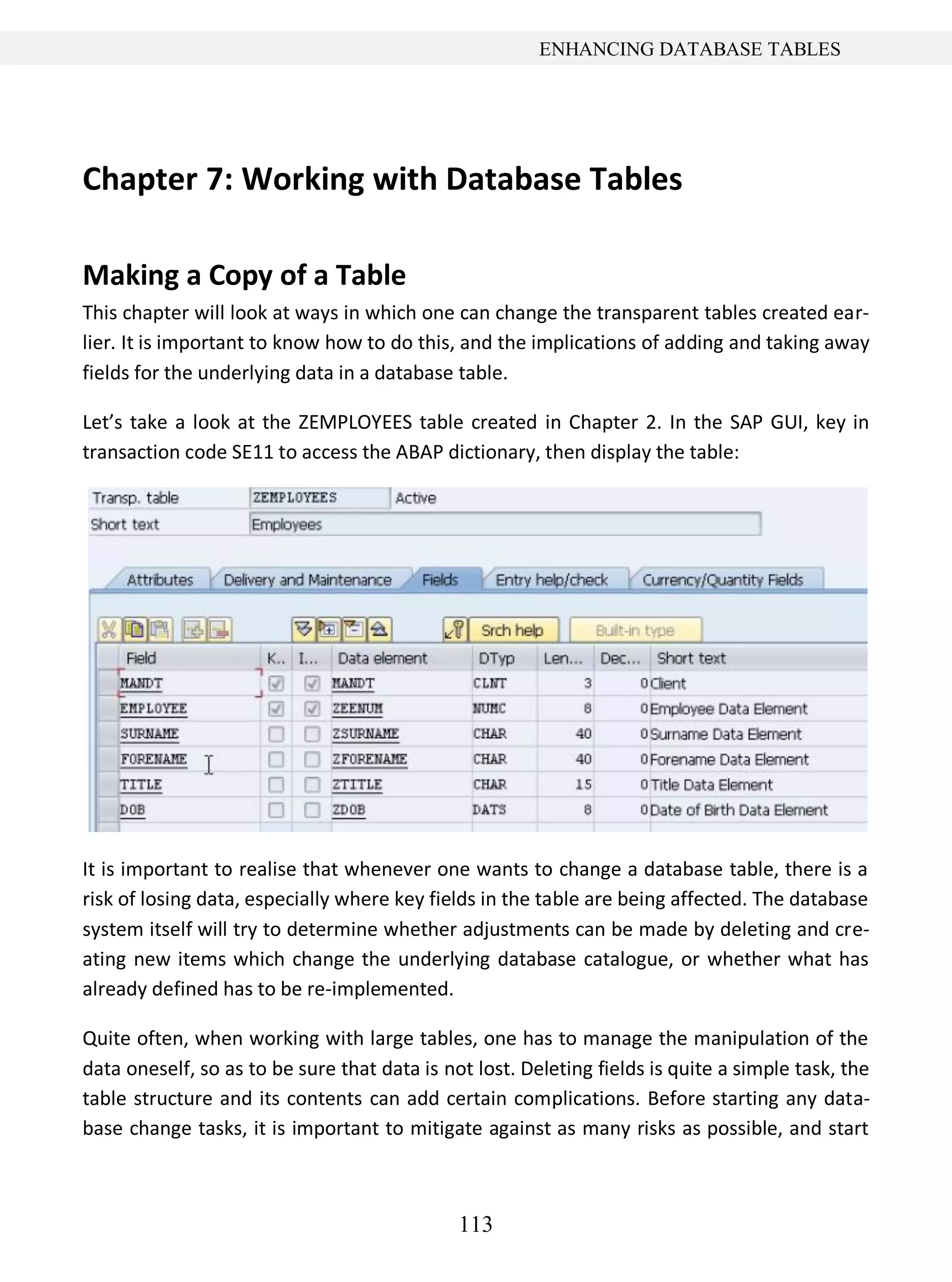 113
ENHANCING DATABASE TABLES
Chapter 7: Working with Database Tables
Making a Copy of a Table
This chapter will look at ways in which one can change the transparent tables created ear-
lier. It is important to know how to do this, and the implications of adding and taking away
fields for the underlying data in a database table.
Let’s take a look at the ZEMPLOYEES table created in Chapter 2. In the SAP GUI, key in
transaction code SE11 to access the ABAP dictionary, then display the table:
It is important to realise that whenever one wants to change a database table, there is a
risk of losing data, especially where key fields in the table are being affected. The database
system itself will try to determine whether adjustments can be made by deleting and cre-
ating new items which change the underlying database catalogue, or whether what has
already defined has to be re-implemented.
Quite often, when working with large tables, one has to manage the manipulation of the
data oneself, so as to be sure that data is not lost. Deleting fields is quite a simple task, the
table structure and its contents can add certain complications. Before starting any data-
base change tasks, it is important to mitigate against as many risks as possible, and start
 
