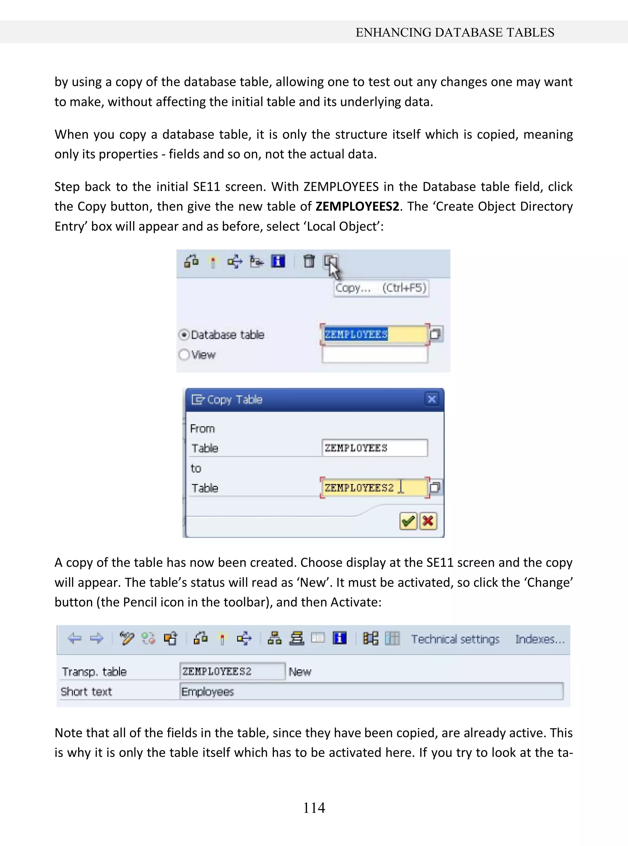 114
ENHANCING DATABASE TABLES
by using a copy of the database table, allowing one to test out any changes one may want
to make, without affecting the initial table and its underlying data.
When you copy a database table, it is only the structure itself which is copied, meaning
only its properties - fields and so on, not the actual data.
Step back to the initial SE11 screen. With ZEMPLOYEES in the Database table field, click
the Copy button, then give the new table of ZEMPLOYEES2. The ‘Create Object Directory
Entry’ box will appear and as before, select ‘Local Object’:
A copy of the table has now been created. Choose display at the SE11 screen and the copy
will appear. The table’s status will read as ‘New’. It must be activated, so click the ‘Change’
button (the Pencil icon in the toolbar), and then Activate:
Note that all of the fields in the table, since they have been copied, are already active. This
is why it is only the table itself which has to be activated here. If you try to look at the ta-
 