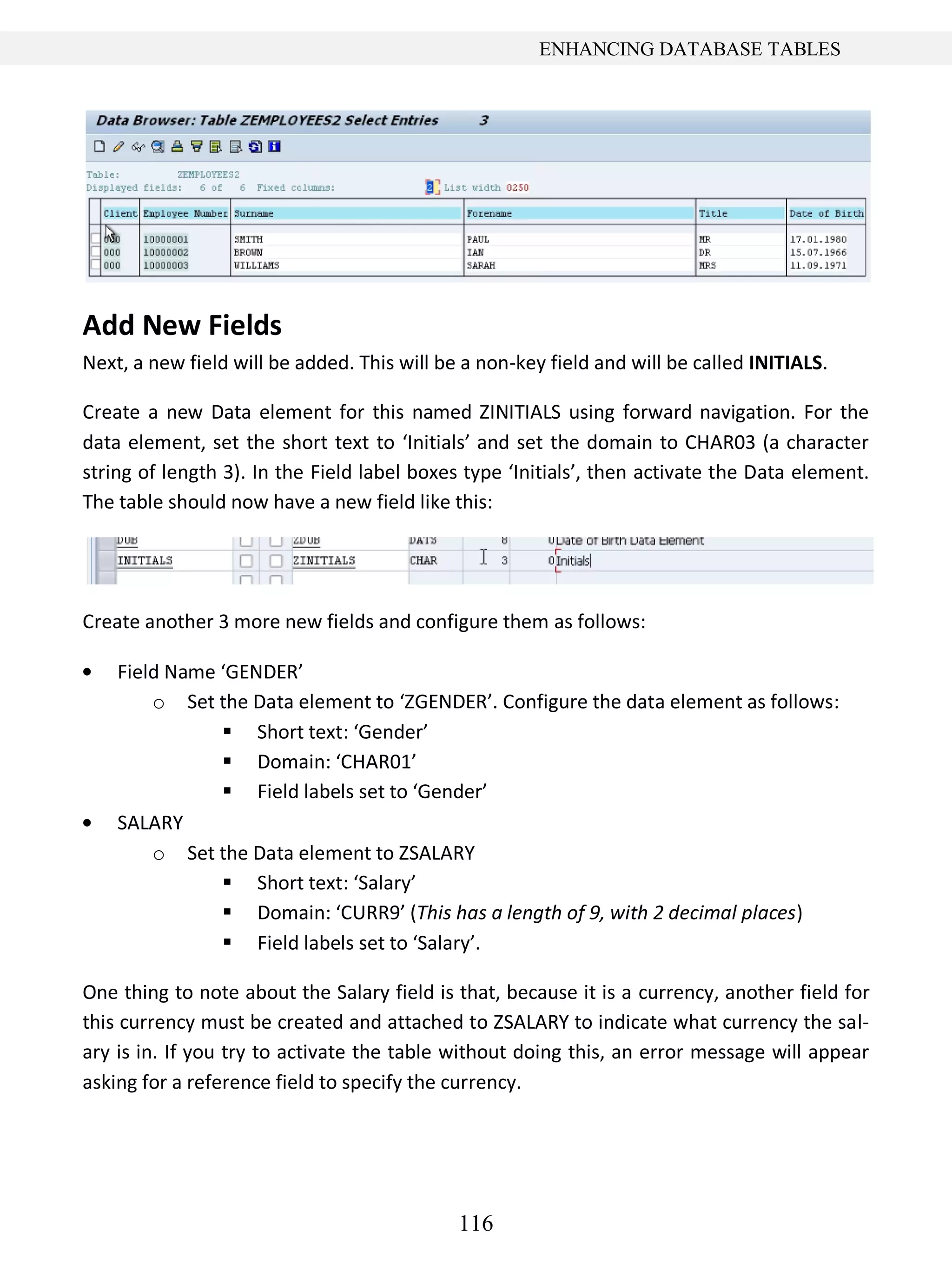 116
ENHANCING DATABASE TABLES
Add New Fields
Next, a new field will be added. This will be a non-key field and will be called INITIALS.
Create a new Data element for this named ZINITIALS using forward navigation. For the
data element, set the short text to ‘Initials’ and set the domain to CHAR03 (a character
string of length 3). In the Field label boxes type ‘Initials’, then activate the Data element.
The table should now have a new field like this:
Create another 3 more new fields and configure them as follows:
Field Name ‘GENDER’
o Set the Data element to ‘ZGENDER’. Configure the data element as follows:
 Short text: ‘Gender’
 Domain: ‘CHAR01’
 Field labels set to ‘Gender’
SALARY
o Set the Data element to ZSALARY
 Short text: ‘Salary’
 Domain: ‘CURR9’ (This has a length of 9, with 2 decimal places)
 Field labels set to ‘Salary’.
One thing to note about the Salary field is that, because it is a currency, another field for
this currency must be created and attached to ZSALARY to indicate what currency the sal-
ary is in. If you try to activate the table without doing this, an error message will appear
asking for a reference field to specify the currency.
 