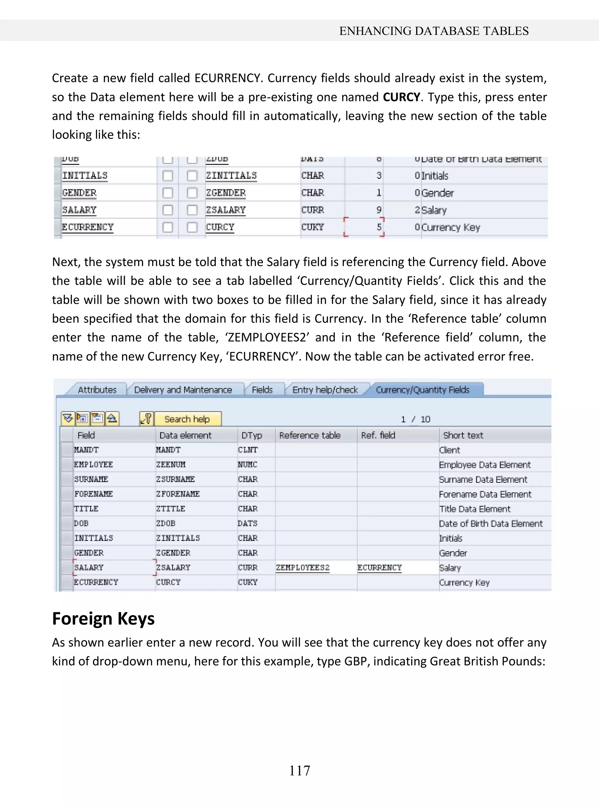 117
ENHANCING DATABASE TABLES
Create a new field called ECURRENCY. Currency fields should already exist in the system,
so the Data element here will be a pre-existing one named CURCY. Type this, press enter
and the remaining fields should fill in automatically, leaving the new section of the table
looking like this:
Next, the system must be told that the Salary field is referencing the Currency field. Above
the table will be able to see a tab labelled ‘Currency/Quantity Fields’. Click this and the
table will be shown with two boxes to be filled in for the Salary field, since it has already
been specified that the domain for this field is Currency. In the ‘Reference table’ column
enter the name of the table, ‘ZEMPLOYEES2’ and in the ‘Reference field’ column, the
name of the new Currency Key, ‘ECURRENCY’. Now the table can be activated error free.
Foreign Keys
As shown earlier enter a new record. You will see that the currency key does not offer any
kind of drop-down menu, here for this example, type GBP, indicating Great British Pounds:
 