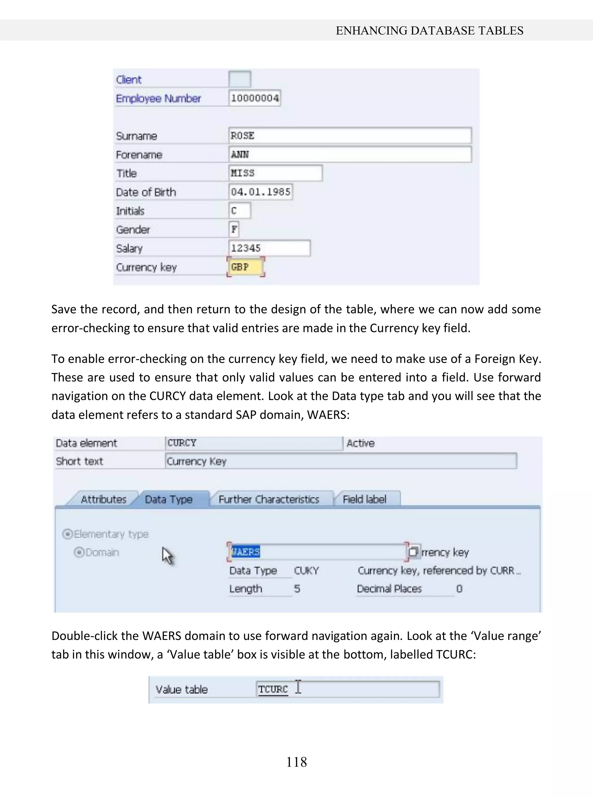 118
ENHANCING DATABASE TABLES
Save the record, and then return to the design of the table, where we can now add some
error-checking to ensure that valid entries are made in the Currency key field.
To enable error-checking on the currency key field, we need to make use of a Foreign Key.
These are used to ensure that only valid values can be entered into a field. Use forward
navigation on the CURCY data element. Look at the Data type tab and you will see that the
data element refers to a standard SAP domain, WAERS:
Double-click the WAERS domain to use forward navigation again. Look at the ‘Value range’
tab in this window, a ‘Value table’ box is visible at the bottom, labelled TCURC:
 