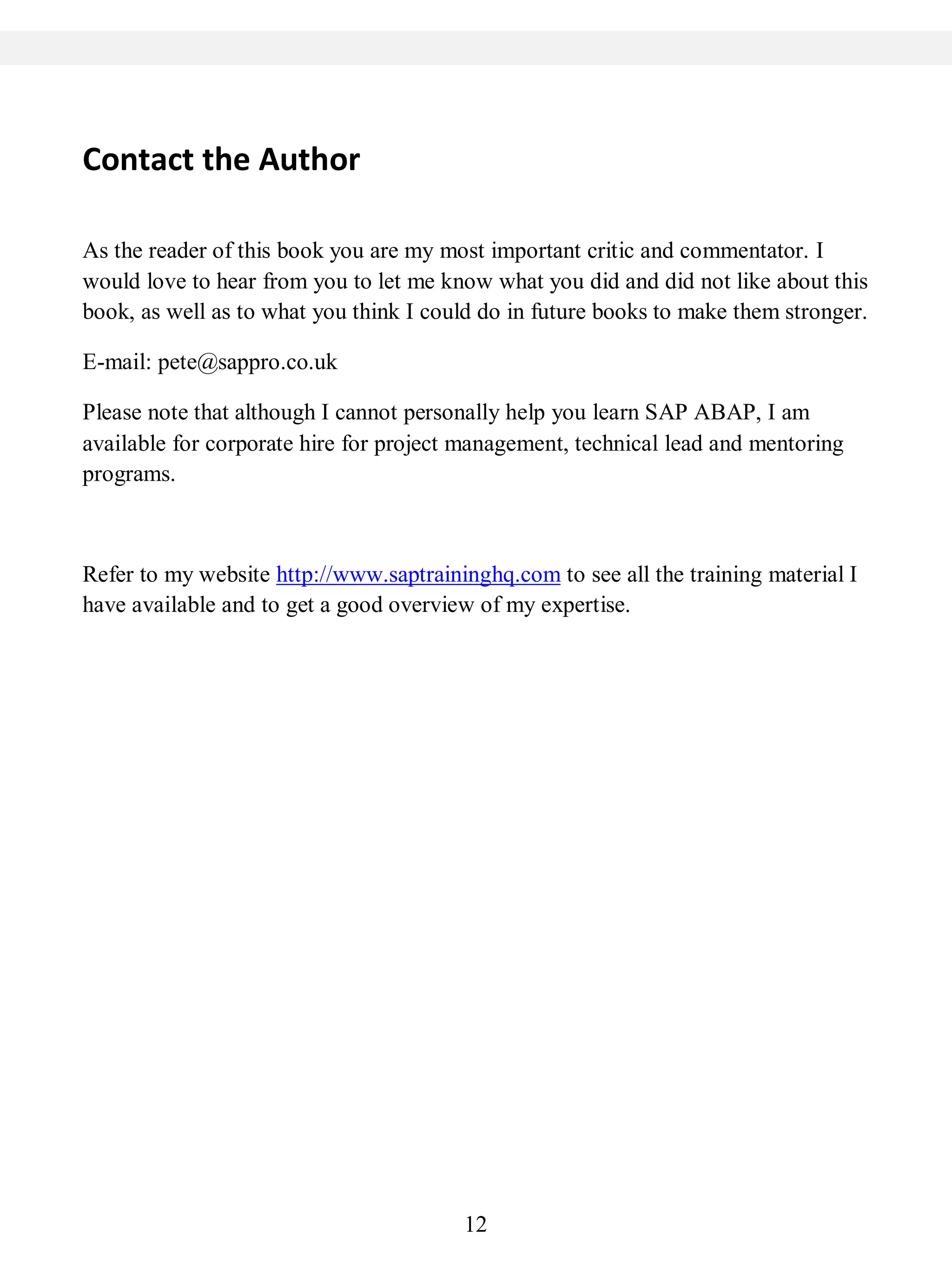 12
Contact the Author
As the reader of this book you are my most important critic and commentator. I
would love to hear from you to let me know what you did and did not like about this
book, as well as to what you think I could do in future books to make them stronger.
E-mail: pete@sappro.co.uk
Please note that although I cannot personally help you learn SAP ABAP, I am
available for corporate hire for project management, technical lead and mentoring
programs.
Refer to my website http://www.saptraininghq.com to see all the training material I
have available and to get a good overview of my expertise.
 