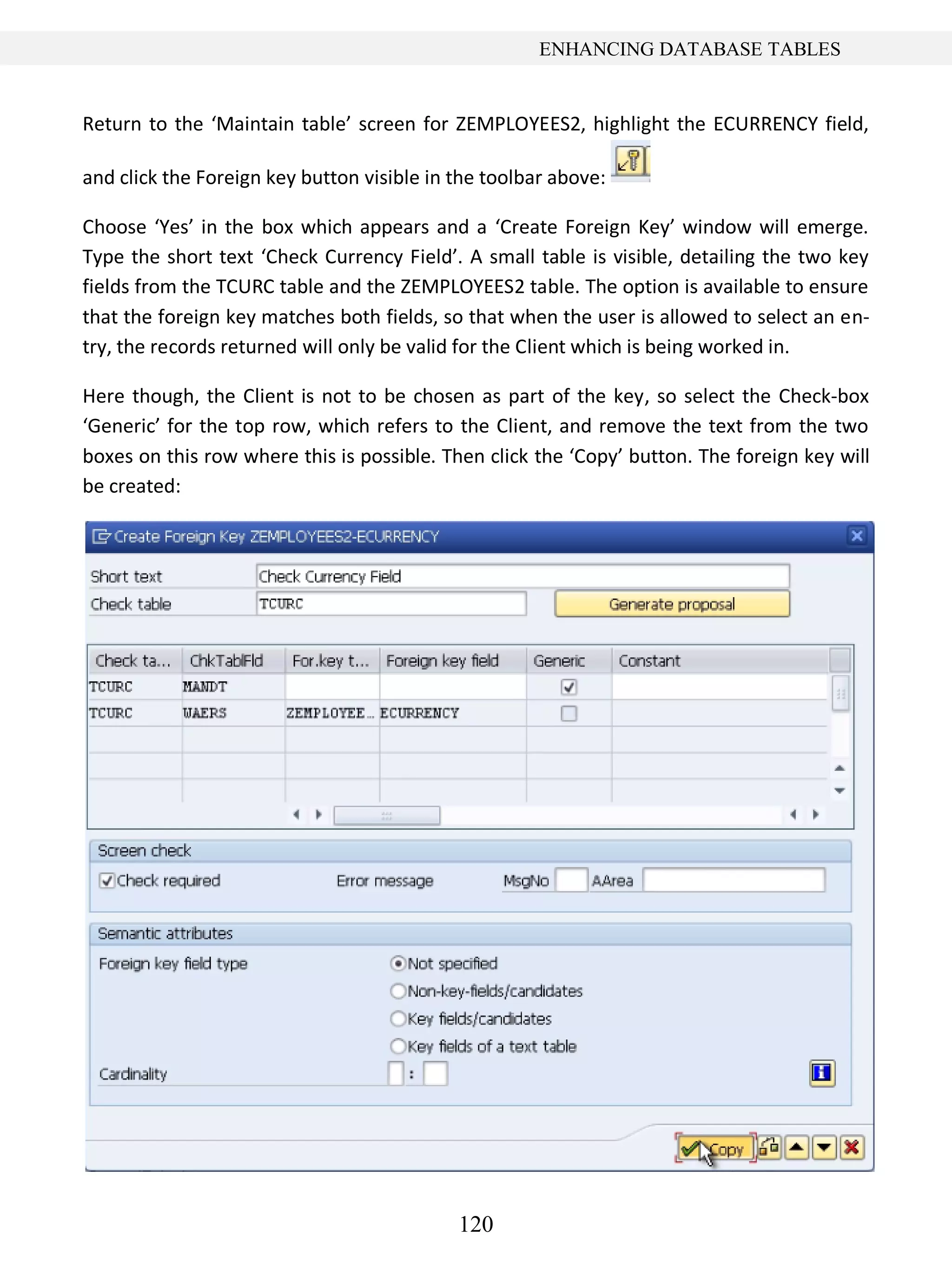 120
ENHANCING DATABASE TABLES
Return to the ‘Maintain table’ screen for ZEMPLOYEES2, highlight the ECURRENCY field,
and click the Foreign key button visible in the toolbar above:
Choose ‘Yes’ in the box which appears and a ‘Create Foreign Key’ window will emerge.
Type the short text ‘Check Currency Field’. A small table is visible, detailing the two key
fields from the TCURC table and the ZEMPLOYEES2 table. The option is available to ensure
that the foreign key matches both fields, so that when the user is allowed to select an en-
try, the records returned will only be valid for the Client which is being worked in.
Here though, the Client is not to be chosen as part of the key, so select the Check-box
‘Generic’ for the top row, which refers to the Client, and remove the text from the two
boxes on this row where this is possible. Then click the ‘Copy’ button. The foreign key will
be created:
 