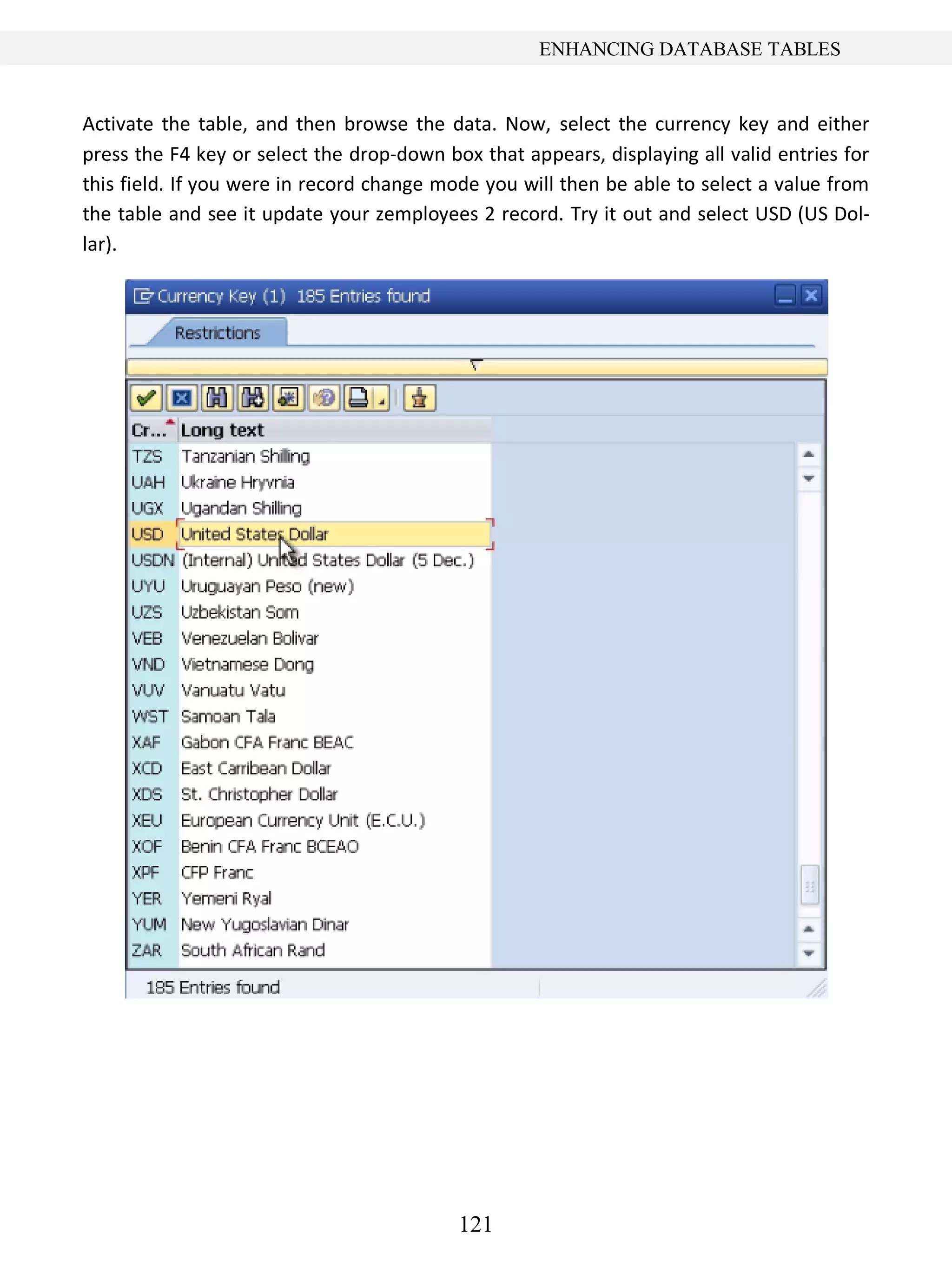 121
ENHANCING DATABASE TABLES
Activate the table, and then browse the data. Now, select the currency key and either
press the F4 key or select the drop-down box that appears, displaying all valid entries for
this field. If you were in record change mode you will then be able to select a value from
the table and see it update your zemployees 2 record. Try it out and select USD (US Dol-
lar).
 