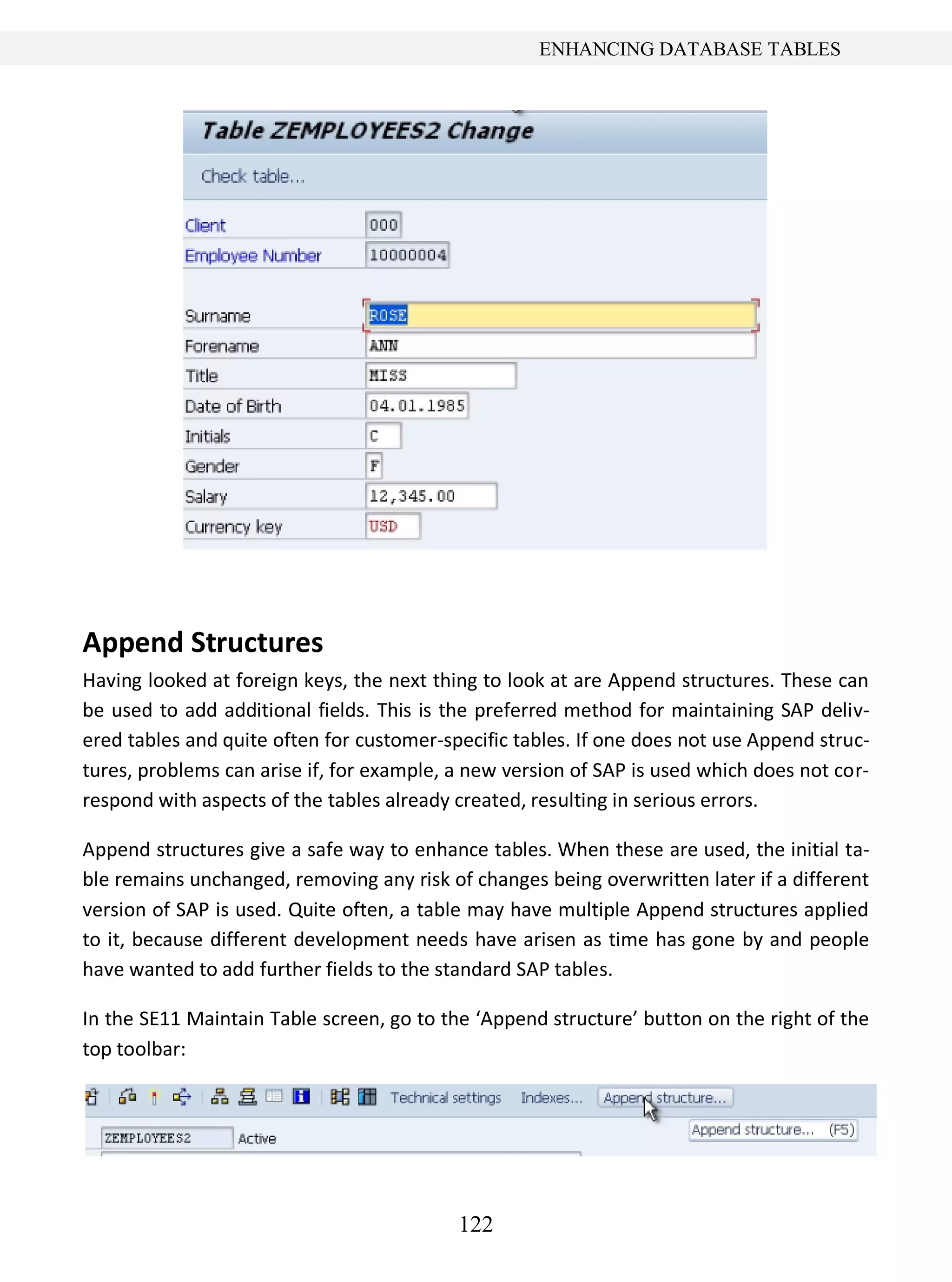 122
ENHANCING DATABASE TABLES
Append Structures
Having looked at foreign keys, the next thing to look at are Append structures. These can
be used to add additional fields. This is the preferred method for maintaining SAP deliv-
ered tables and quite often for customer-specific tables. If one does not use Append struc-
tures, problems can arise if, for example, a new version of SAP is used which does not cor-
respond with aspects of the tables already created, resulting in serious errors.
Append structures give a safe way to enhance tables. When these are used, the initial ta-
ble remains unchanged, removing any risk of changes being overwritten later if a different
version of SAP is used. Quite often, a table may have multiple Append structures applied
to it, because different development needs have arisen as time has gone by and people
have wanted to add further fields to the standard SAP tables.
In the SE11 Maintain Table screen, go to the ‘Append structure’ button on the right of the
top toolbar:
 