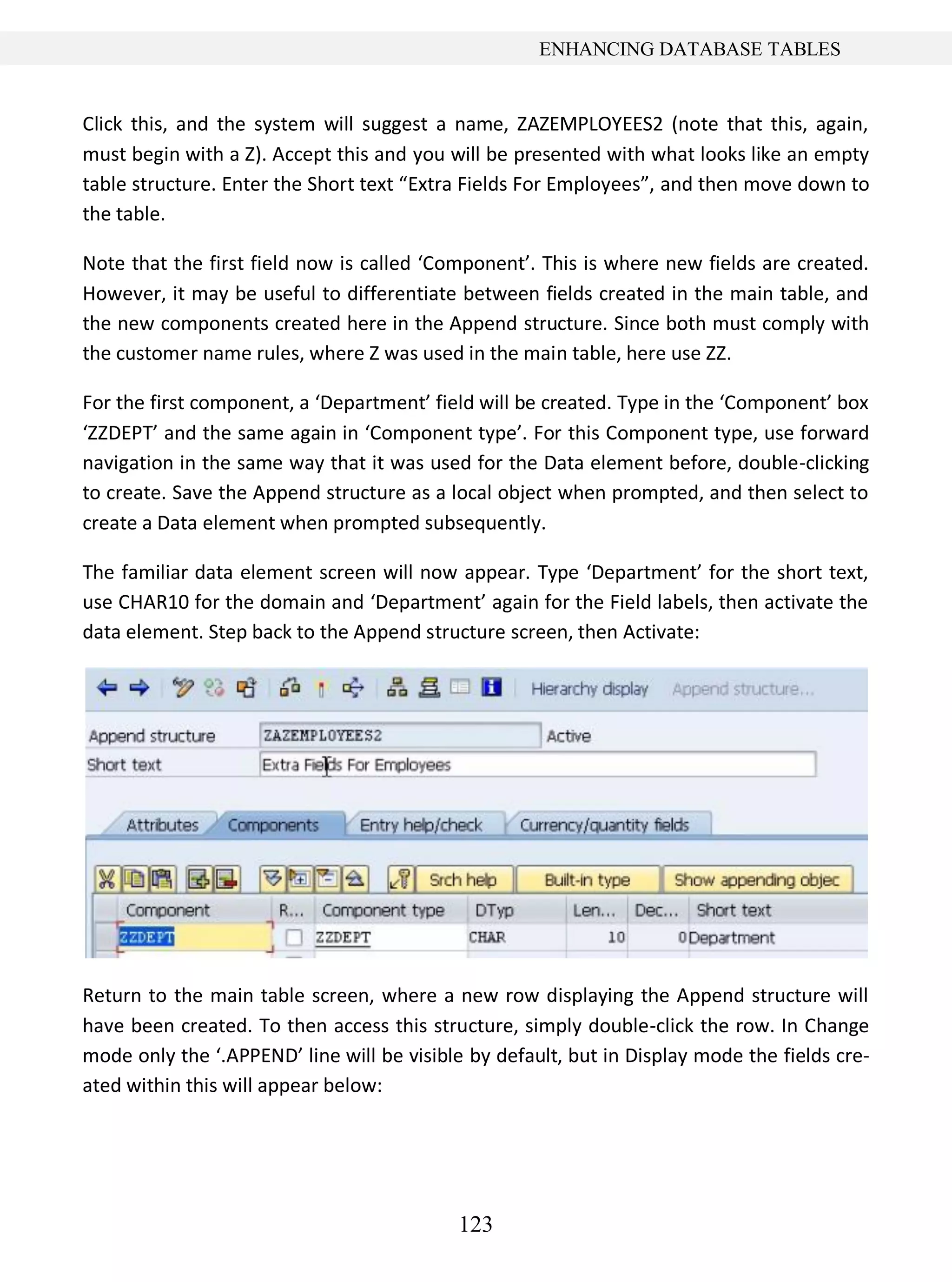 123
ENHANCING DATABASE TABLES
Click this, and the system will suggest a name, ZAZEMPLOYEES2 (note that this, again,
must begin with a Z). Accept this and you will be presented with what looks like an empty
table structure. Enter the Short text “Extra Fields For Employees”, and then move down to
the table.
Note that the first field now is called ‘Component’. This is where new fields are created.
However, it may be useful to differentiate between fields created in the main table, and
the new components created here in the Append structure. Since both must comply with
the customer name rules, where Z was used in the main table, here use ZZ.
For the first component, a ‘Department’ field will be created. Type in the ‘Component’ box
‘ZZDEPT’ and the same again in ‘Component type’. For this Component type, use forward
navigation in the same way that it was used for the Data element before, double-clicking
to create. Save the Append structure as a local object when prompted, and then select to
create a Data element when prompted subsequently.
The familiar data element screen will now appear. Type ‘Department’ for the short text,
use CHAR10 for the domain and ‘Department’ again for the Field labels, then activate the
data element. Step back to the Append structure screen, then Activate:
Return to the main table screen, where a new row displaying the Append structure will
have been created. To then access this structure, simply double-click the row. In Change
mode only the ‘.APPEND’ line will be visible by default, but in Display mode the fields cre-
ated within this will appear below:
 