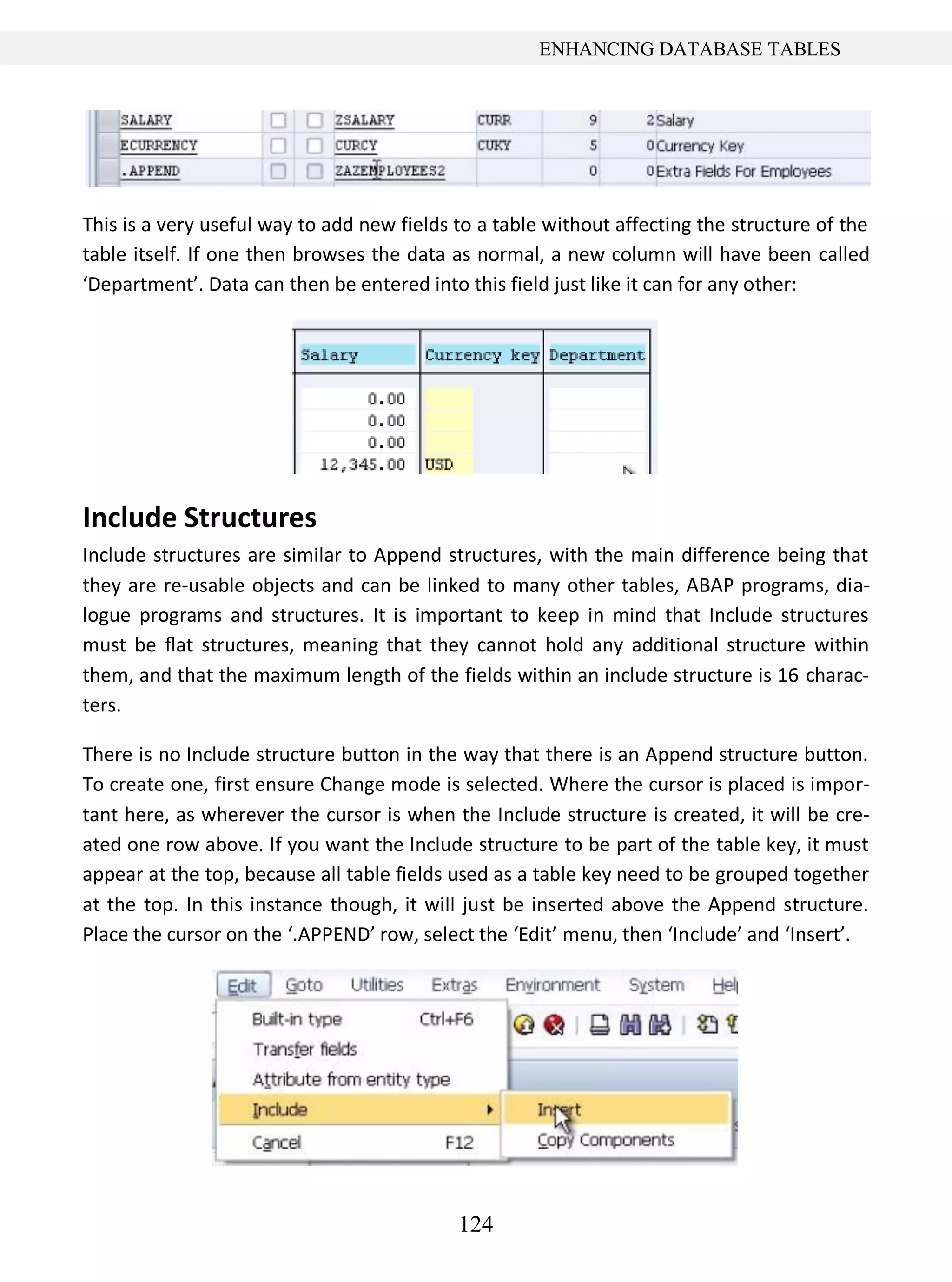 124
ENHANCING DATABASE TABLES
This is a very useful way to add new fields to a table without affecting the structure of the
table itself. If one then browses the data as normal, a new column will have been called
‘Department’. Data can then be entered into this field just like it can for any other:
Include Structures
Include structures are similar to Append structures, with the main difference being that
they are re-usable objects and can be linked to many other tables, ABAP programs, dia-
logue programs and structures. It is important to keep in mind that Include structures
must be flat structures, meaning that they cannot hold any additional structure within
them, and that the maximum length of the fields within an include structure is 16 charac-
ters.
There is no Include structure button in the way that there is an Append structure button.
To create one, first ensure Change mode is selected. Where the cursor is placed is impor-
tant here, as wherever the cursor is when the Include structure is created, it will be cre-
ated one row above. If you want the Include structure to be part of the table key, it must
appear at the top, because all table fields used as a table key need to be grouped together
at the top. In this instance though, it will just be inserted above the Append structure.
Place the cursor on the ‘.APPEND’ row, select the ‘Edit’ menu, then ‘Include’ and ‘Insert’.
 