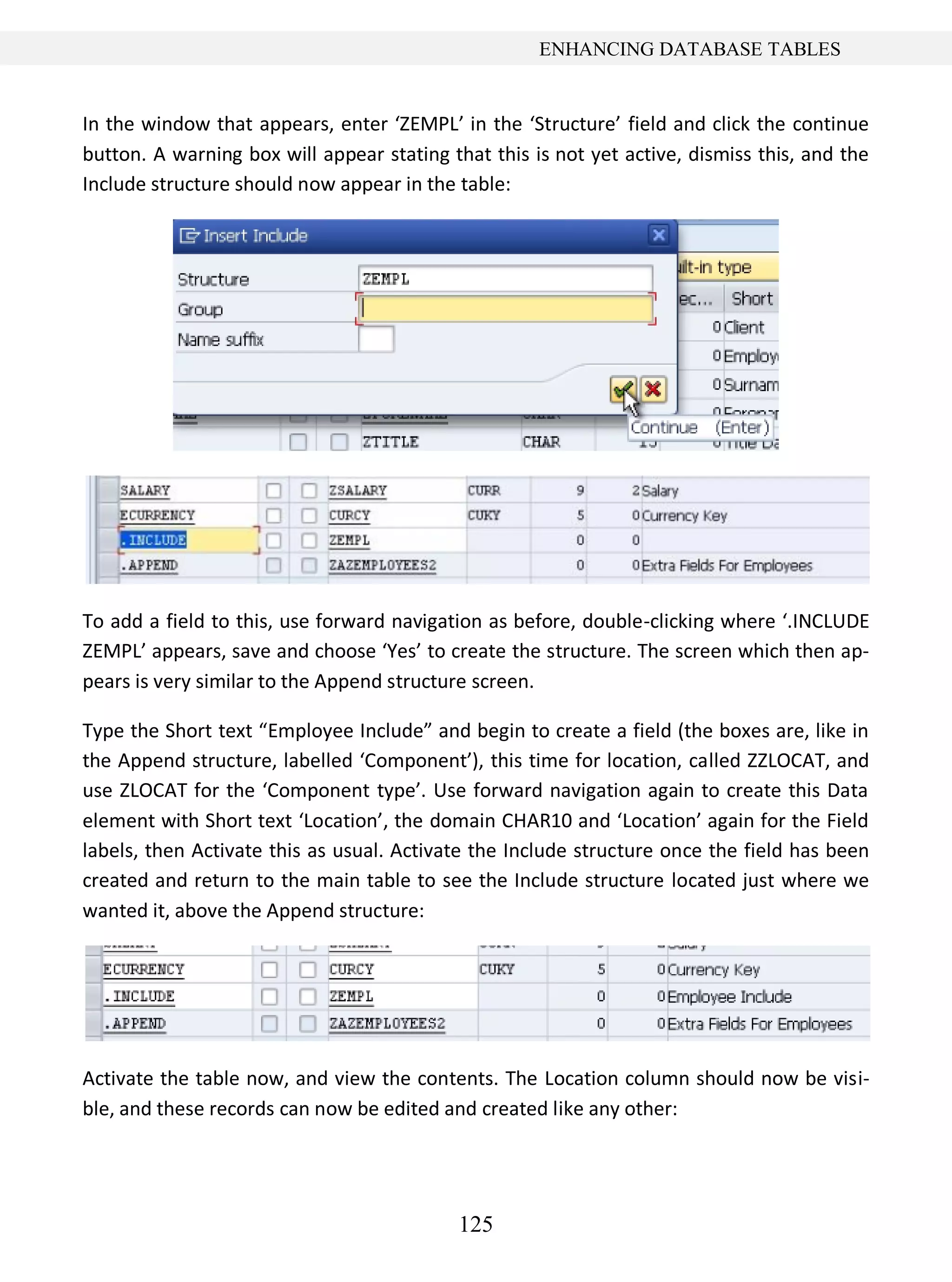 125
ENHANCING DATABASE TABLES
In the window that appears, enter ‘ZEMPL’ in the ‘Structure’ field and click the continue
button. A warning box will appear stating that this is not yet active, dismiss this, and the
Include structure should now appear in the table:
To add a field to this, use forward navigation as before, double-clicking where ‘.INCLUDE
ZEMPL’ appears, save and choose ‘Yes’ to create the structure. The screen which then ap-
pears is very similar to the Append structure screen.
Type the Short text “Employee Include” and begin to create a field (the boxes are, like in
the Append structure, labelled ‘Component’), this time for location, called ZZLOCAT, and
use ZLOCAT for the ‘Component type’. Use forward navigation again to create this Data
element with Short text ‘Location’, the domain CHAR10 and ‘Location’ again for the Field
labels, then Activate this as usual. Activate the Include structure once the field has been
created and return to the main table to see the Include structure located just where we
wanted it, above the Append structure:
Activate the table now, and view the contents. The Location column should now be visi-
ble, and these records can now be edited and created like any other:
 