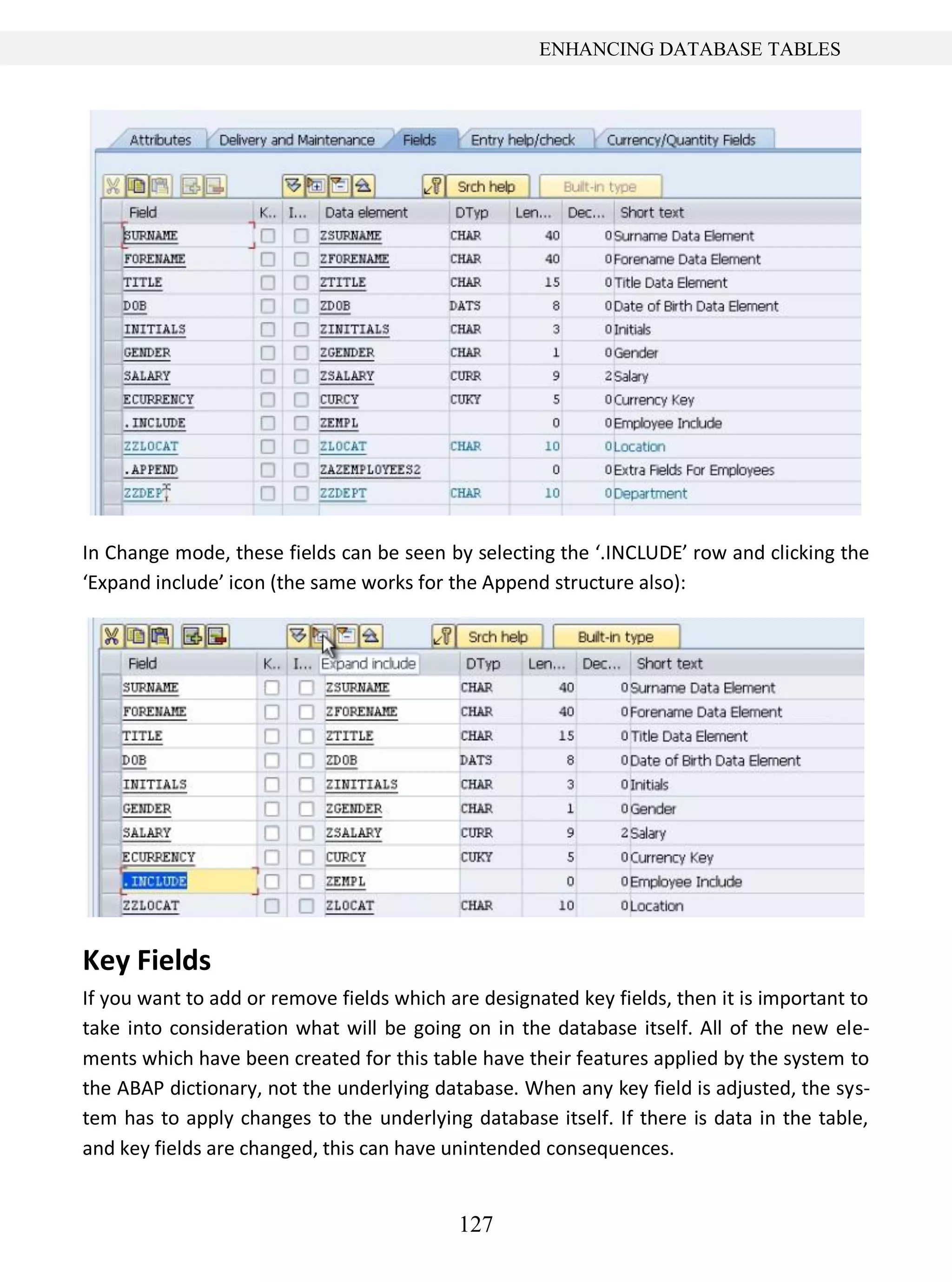 127
ENHANCING DATABASE TABLES
In Change mode, these fields can be seen by selecting the ‘.INCLUDE’ row and clicking the
‘Expand include’ icon (the same works for the Append structure also):
Key Fields
If you want to add or remove fields which are designated key fields, then it is important to
take into consideration what will be going on in the database itself. All of the new ele-
ments which have been created for this table have their features applied by the system to
the ABAP dictionary, not the underlying database. When any key field is adjusted, the sys-
tem has to apply changes to the underlying database itself. If there is data in the table,
and key fields are changed, this can have unintended consequences.
 