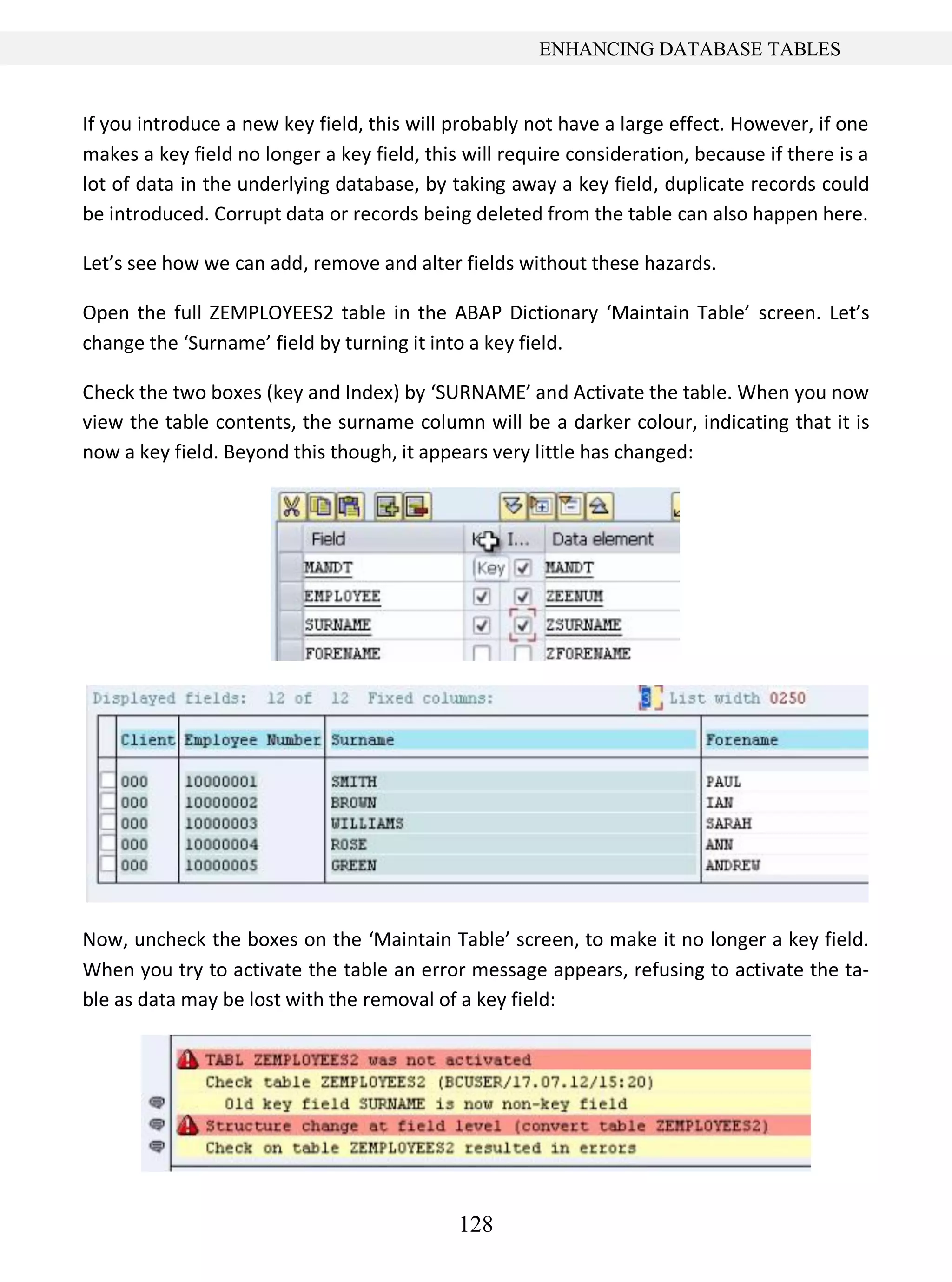 128
ENHANCING DATABASE TABLES
If you introduce a new key field, this will probably not have a large effect. However, if one
makes a key field no longer a key field, this will require consideration, because if there is a
lot of data in the underlying database, by taking away a key field, duplicate records could
be introduced. Corrupt data or records being deleted from the table can also happen here.
Let’s see how we can add, remove and alter fields without these hazards.
Open the full ZEMPLOYEES2 table in the ABAP Dictionary ‘Maintain Table’ screen. Let’s
change the ‘Surname’ field by turning it into a key field.
Check the two boxes (key and Index) by ‘SURNAME’ and Activate the table. When you now
view the table contents, the surname column will be a darker colour, indicating that it is
now a key field. Beyond this though, it appears very little has changed:
Now, uncheck the boxes on the ‘Maintain Table’ screen, to make it no longer a key field.
When you try to activate the table an error message appears, refusing to activate the ta-
ble as data may be lost with the removal of a key field:
 