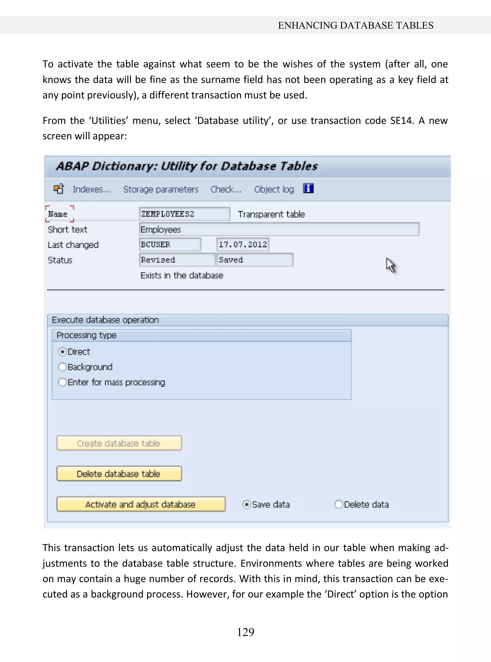 129
ENHANCING DATABASE TABLES
To activate the table against what seem to be the wishes of the system (after all, one
knows the data will be fine as the surname field has not been operating as a key field at
any point previously), a different transaction must be used.
From the ‘Utilities’ menu, select ‘Database utility’, or use transaction code SE14. A new
screen will appear:
This transaction lets us automatically adjust the data held in our table when making ad-
justments to the database table structure. Environments where tables are being worked
on may contain a huge number of records. With this in mind, this transaction can be exe-
cuted as a background process. However, for our example the ‘Direct’ option is the option
 