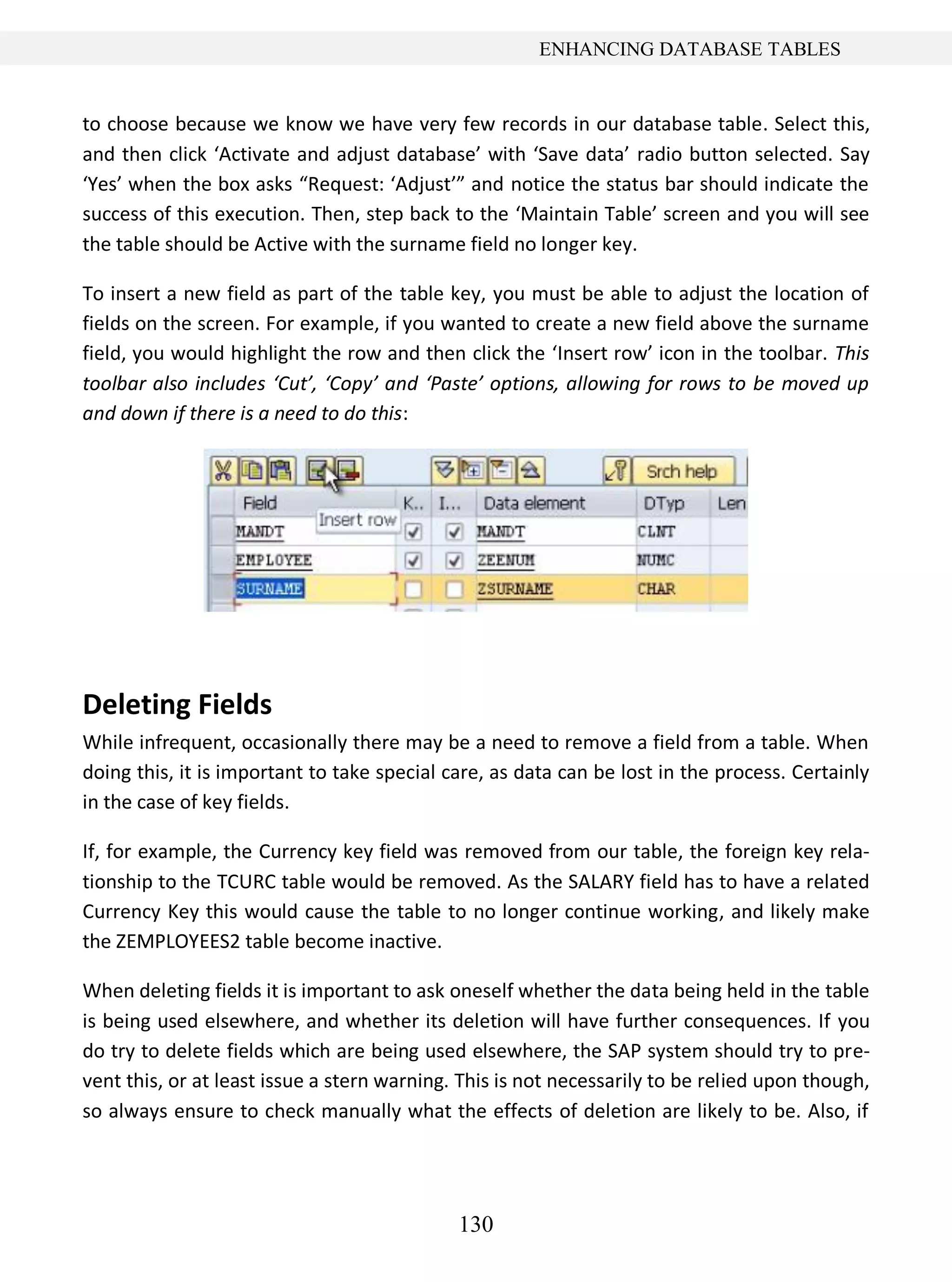 130
ENHANCING DATABASE TABLES
to choose because we know we have very few records in our database table. Select this,
and then click ‘Activate and adjust database’ with ‘Save data’ radio button selected. Say
‘Yes’ when the box asks “Request: ‘Adjust’” and notice the status bar should indicate the
success of this execution. Then, step back to the ‘Maintain Table’ screen and you will see
the table should be Active with the surname field no longer key.
To insert a new field as part of the table key, you must be able to adjust the location of
fields on the screen. For example, if you wanted to create a new field above the surname
field, you would highlight the row and then click the ‘Insert row’ icon in the toolbar. This
toolbar also includes ‘Cut’, ‘Copy’ and ‘Paste’ options, allowing for rows to be moved up
and down if there is a need to do this:
Deleting Fields
While infrequent, occasionally there may be a need to remove a field from a table. When
doing this, it is important to take special care, as data can be lost in the process. Certainly
in the case of key fields.
If, for example, the Currency key field was removed from our table, the foreign key rela-
tionship to the TCURC table would be removed. As the SALARY field has to have a related
Currency Key this would cause the table to no longer continue working, and likely make
the ZEMPLOYEES2 table become inactive.
When deleting fields it is important to ask oneself whether the data being held in the table
is being used elsewhere, and whether its deletion will have further consequences. If you
do try to delete fields which are being used elsewhere, the SAP system should try to pre-
vent this, or at least issue a stern warning. This is not necessarily to be relied upon though,
so always ensure to check manually what the effects of deletion are likely to be. Also, if
 