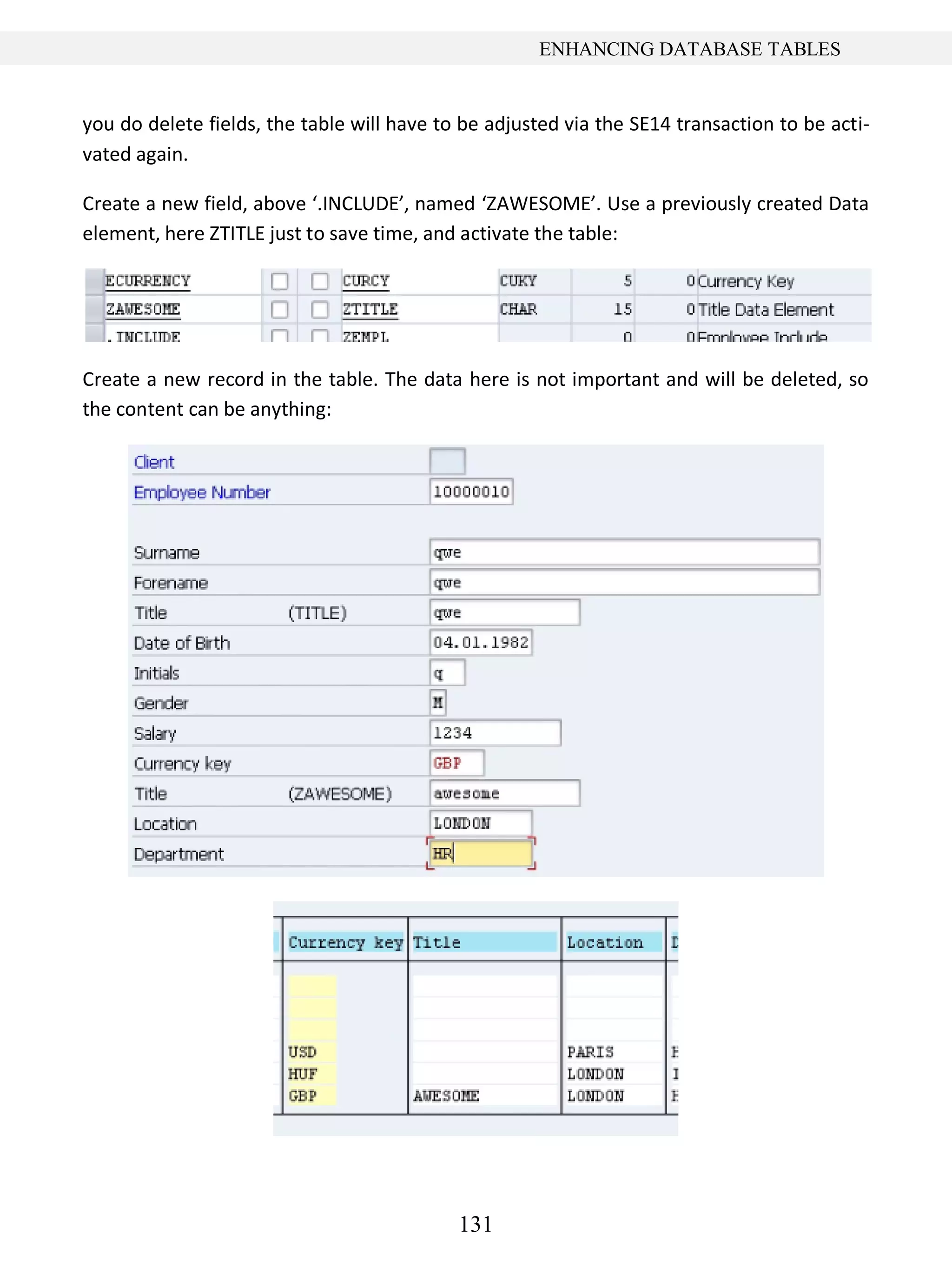131
ENHANCING DATABASE TABLES
you do delete fields, the table will have to be adjusted via the SE14 transaction to be acti-
vated again.
Create a new field, above ‘.INCLUDE’, named ‘ZAWESOME’. Use a previously created Data
element, here ZTITLE just to save time, and activate the table:
Create a new record in the table. The data here is not important and will be deleted, so
the content can be anything:
 