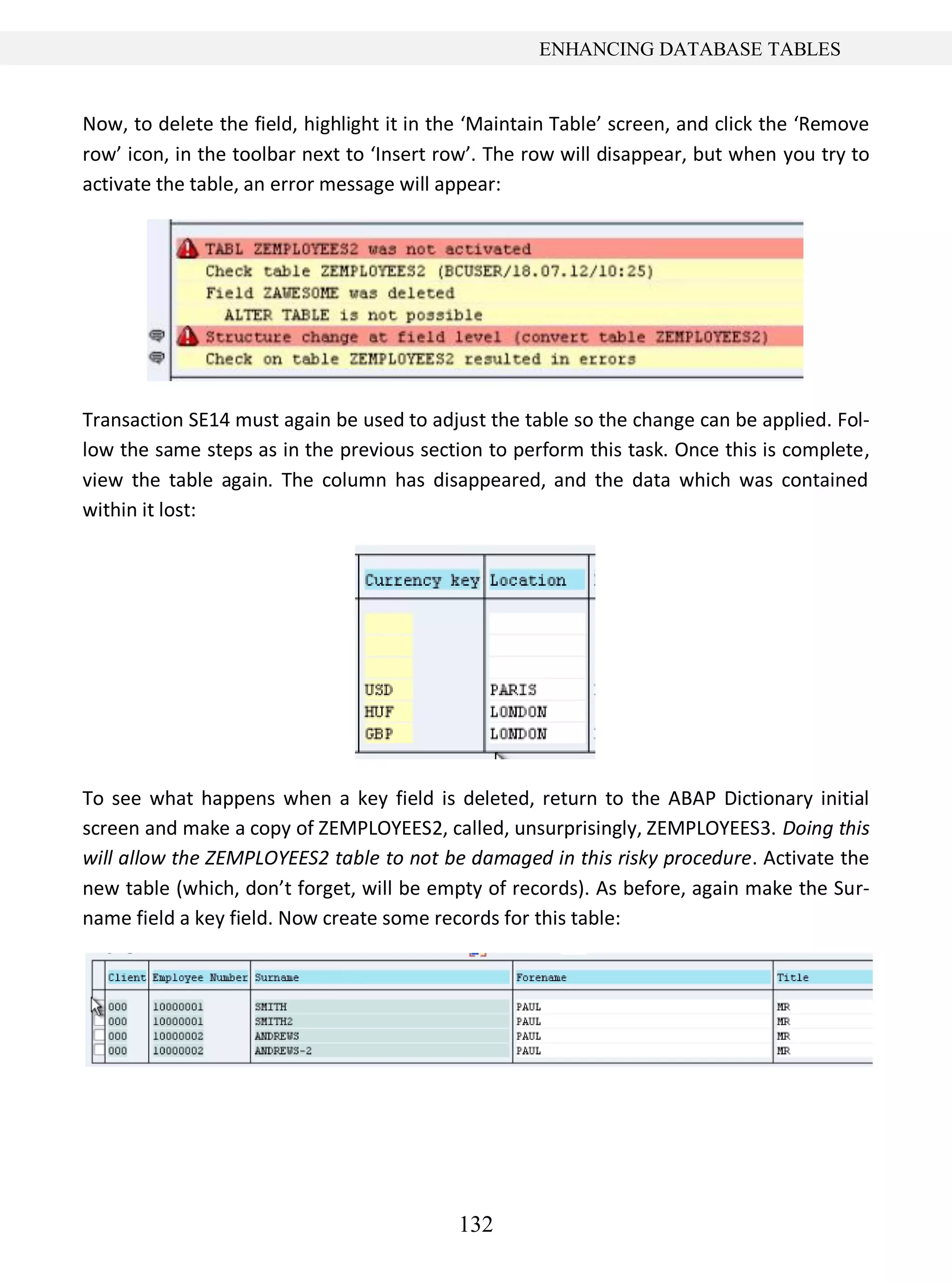132
ENHANCING DATABASE TABLES
Now, to delete the field, highlight it in the ‘Maintain Table’ screen, and click the ‘Remove
row’ icon, in the toolbar next to ‘Insert row’. The row will disappear, but when you try to
activate the table, an error message will appear:
Transaction SE14 must again be used to adjust the table so the change can be applied. Fol-
low the same steps as in the previous section to perform this task. Once this is complete,
view the table again. The column has disappeared, and the data which was contained
within it lost:
To see what happens when a key field is deleted, return to the ABAP Dictionary initial
screen and make a copy of ZEMPLOYEES2, called, unsurprisingly, ZEMPLOYEES3. Doing this
will allow the ZEMPLOYEES2 table to not be damaged in this risky procedure. Activate the
new table (which, don’t forget, will be empty of records). As before, again make the Sur-
name field a key field. Now create some records for this table:
 