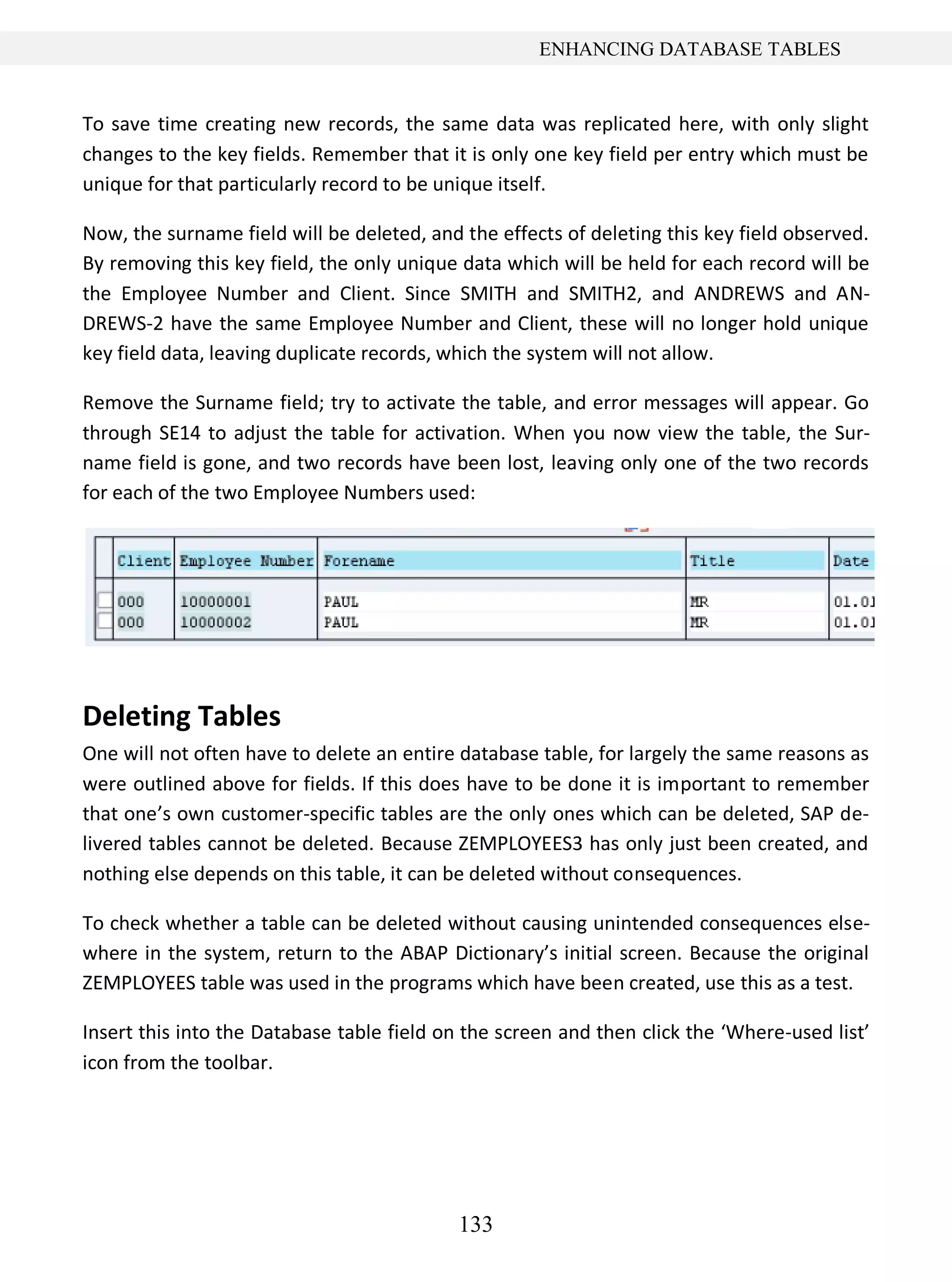 133
ENHANCING DATABASE TABLES
To save time creating new records, the same data was replicated here, with only slight
changes to the key fields. Remember that it is only one key field per entry which must be
unique for that particularly record to be unique itself.
Now, the surname field will be deleted, and the effects of deleting this key field observed.
By removing this key field, the only unique data which will be held for each record will be
the Employee Number and Client. Since SMITH and SMITH2, and ANDREWS and AN-
DREWS-2 have the same Employee Number and Client, these will no longer hold unique
key field data, leaving duplicate records, which the system will not allow.
Remove the Surname field; try to activate the table, and error messages will appear. Go
through SE14 to adjust the table for activation. When you now view the table, the Sur-
name field is gone, and two records have been lost, leaving only one of the two records
for each of the two Employee Numbers used:
Deleting Tables
One will not often have to delete an entire database table, for largely the same reasons as
were outlined above for fields. If this does have to be done it is important to remember
that one’s own customer-specific tables are the only ones which can be deleted, SAP de-
livered tables cannot be deleted. Because ZEMPLOYEES3 has only just been created, and
nothing else depends on this table, it can be deleted without consequences.
To check whether a table can be deleted without causing unintended consequences else-
where in the system, return to the ABAP Dictionary’s initial screen. Because the original
ZEMPLOYEES table was used in the programs which have been created, use this as a test.
Insert this into the Database table field on the screen and then click the ‘Where-used list’
icon from the toolbar.
 