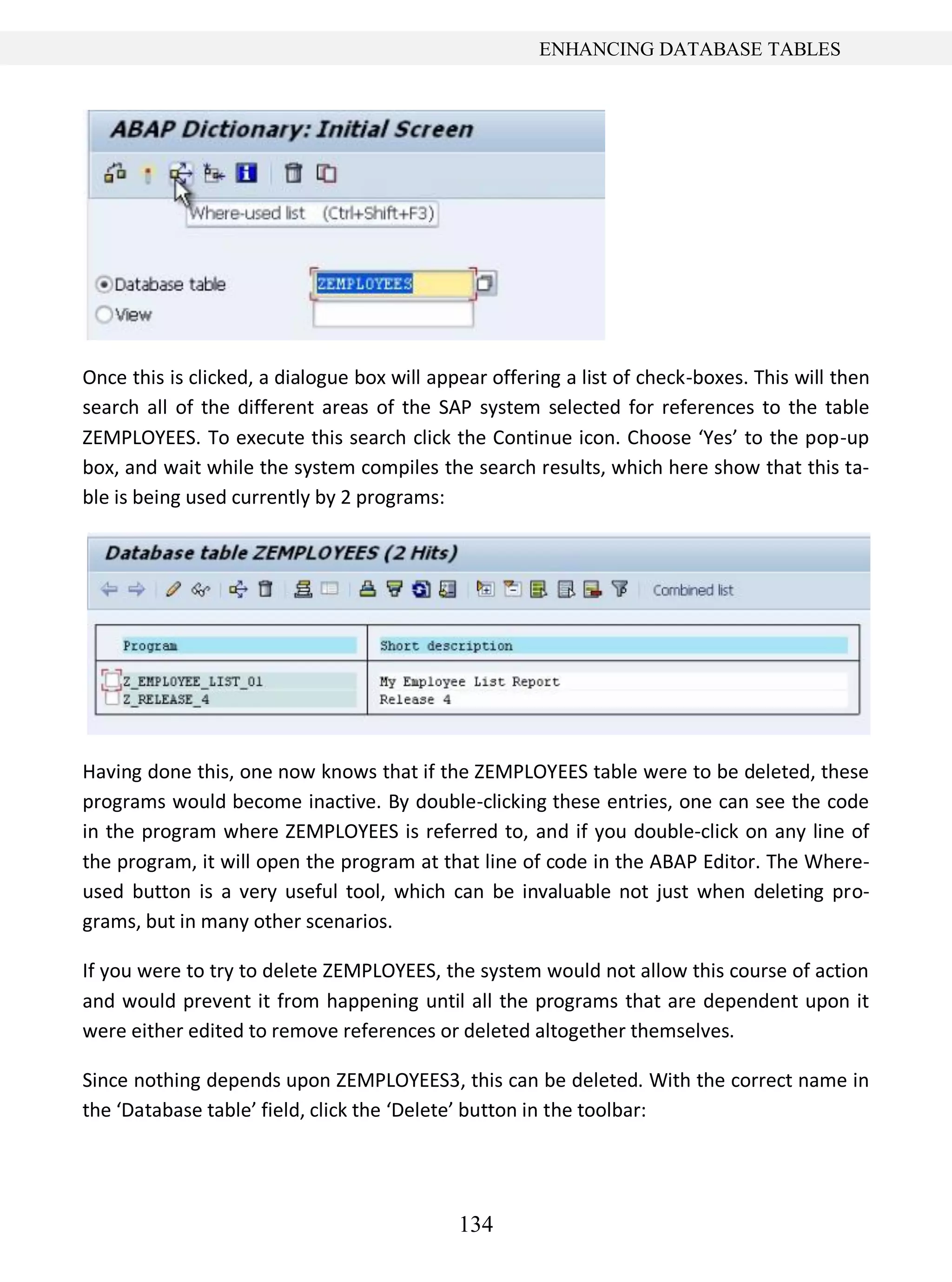 134
ENHANCING DATABASE TABLES
Once this is clicked, a dialogue box will appear offering a list of check-boxes. This will then
search all of the different areas of the SAP system selected for references to the table
ZEMPLOYEES. To execute this search click the Continue icon. Choose ‘Yes’ to the pop-up
box, and wait while the system compiles the search results, which here show that this ta-
ble is being used currently by 2 programs:
Having done this, one now knows that if the ZEMPLOYEES table were to be deleted, these
programs would become inactive. By double-clicking these entries, one can see the code
in the program where ZEMPLOYEES is referred to, and if you double-click on any line of
the program, it will open the program at that line of code in the ABAP Editor. The Where-
used button is a very useful tool, which can be invaluable not just when deleting pro-
grams, but in many other scenarios.
If you were to try to delete ZEMPLOYEES, the system would not allow this course of action
and would prevent it from happening until all the programs that are dependent upon it
were either edited to remove references or deleted altogether themselves.
Since nothing depends upon ZEMPLOYEES3, this can be deleted. With the correct name in
the ‘Database table’ field, click the ‘Delete’ button in the toolbar:
 