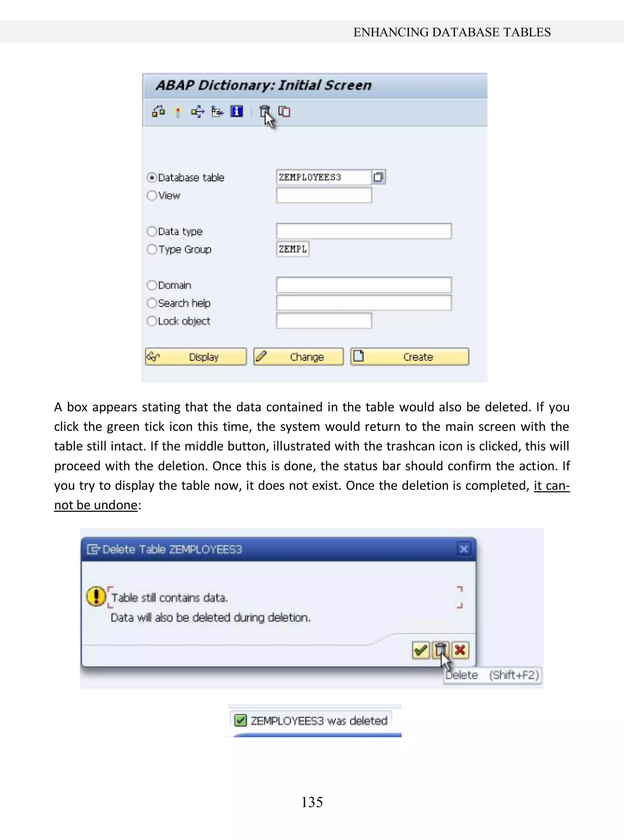 135
ENHANCING DATABASE TABLES
A box appears stating that the data contained in the table would also be deleted. If you
click the green tick icon this time, the system would return to the main screen with the
table still intact. If the middle button, illustrated with the trashcan icon is clicked, this will
proceed with the deletion. Once this is done, the status bar should confirm the action. If
you try to display the table now, it does not exist. Once the deletion is completed, it can-
not be undone:
 