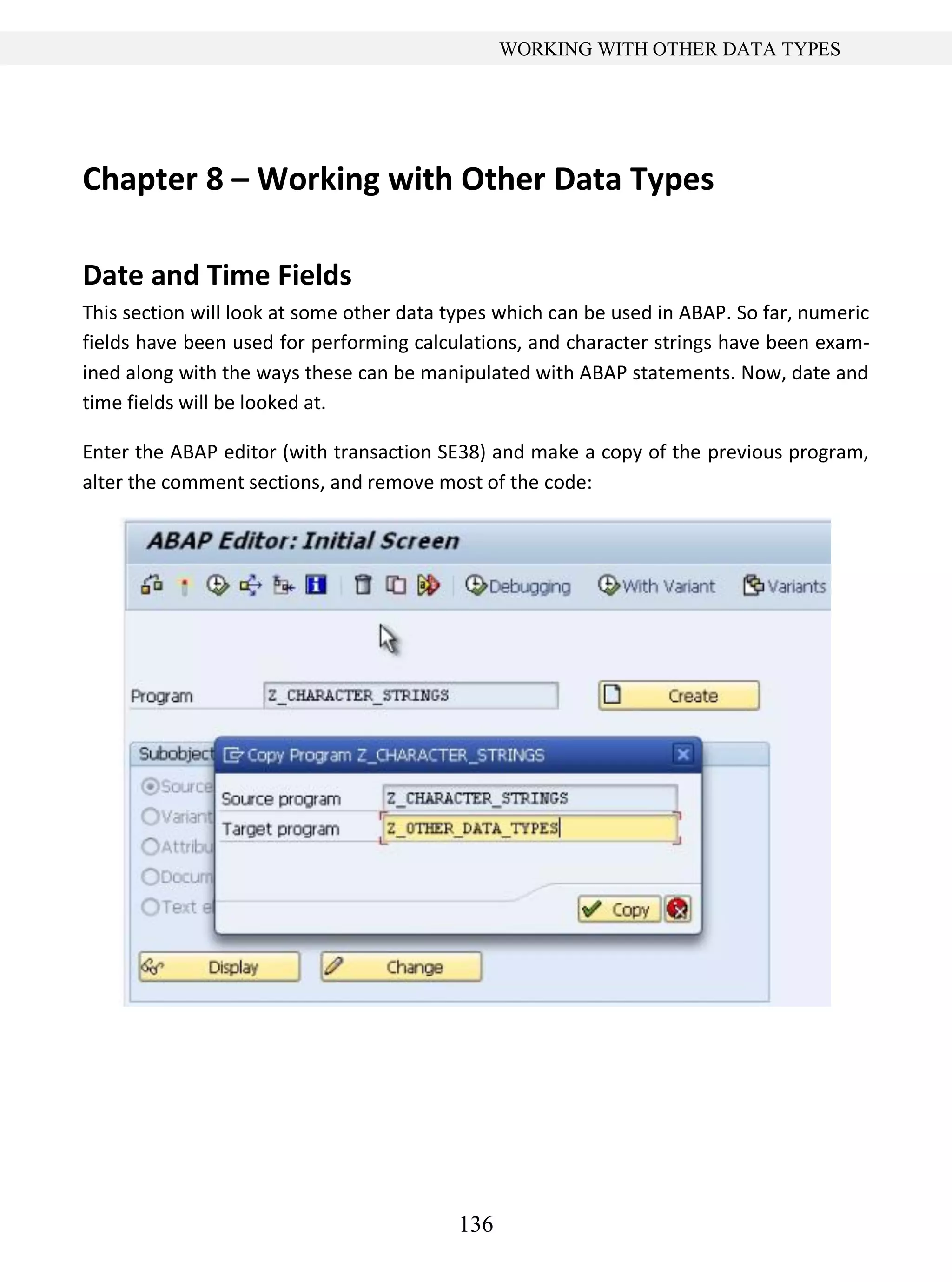 136
WORKING WITH OTHER DATA TYPES
Chapter 8 – Working with Other Data Types
Date and Time Fields
This section will look at some other data types which can be used in ABAP. So far, numeric
fields have been used for performing calculations, and character strings have been exam-
ined along with the ways these can be manipulated with ABAP statements. Now, date and
time fields will be looked at.
Enter the ABAP editor (with transaction SE38) and make a copy of the previous program,
alter the comment sections, and remove most of the code:
 
