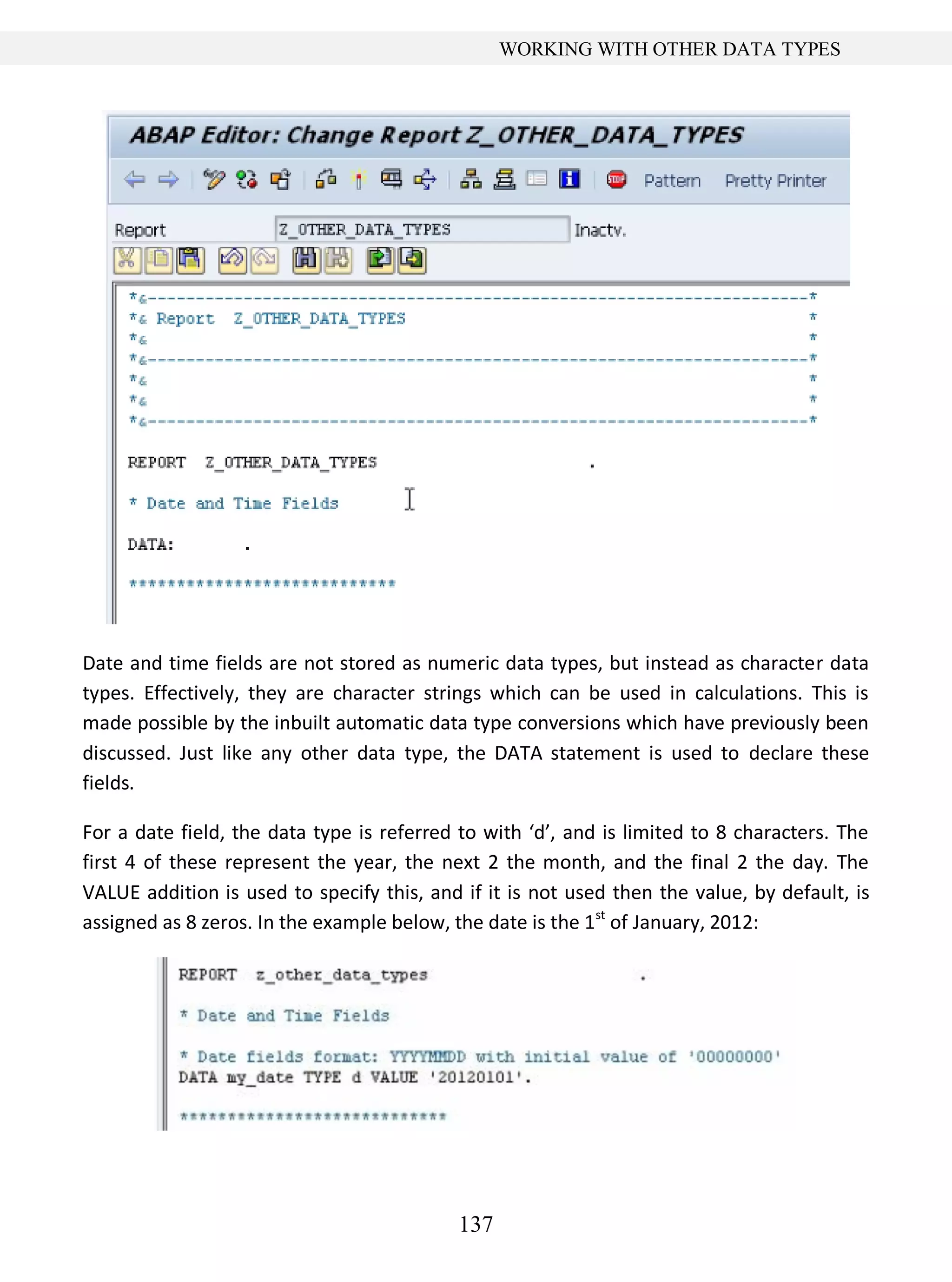 137
WORKING WITH OTHER DATA TYPES
Date and time fields are not stored as numeric data types, but instead as character data
types. Effectively, they are character strings which can be used in calculations. This is
made possible by the inbuilt automatic data type conversions which have previously been
discussed. Just like any other data type, the DATA statement is used to declare these
fields.
For a date field, the data type is referred to with ‘d’, and is limited to 8 characters. The
first 4 of these represent the year, the next 2 the month, and the final 2 the day. The
VALUE addition is used to specify this, and if it is not used then the value, by default, is
assigned as 8 zeros. In the example below, the date is the 1st
of January, 2012:
 