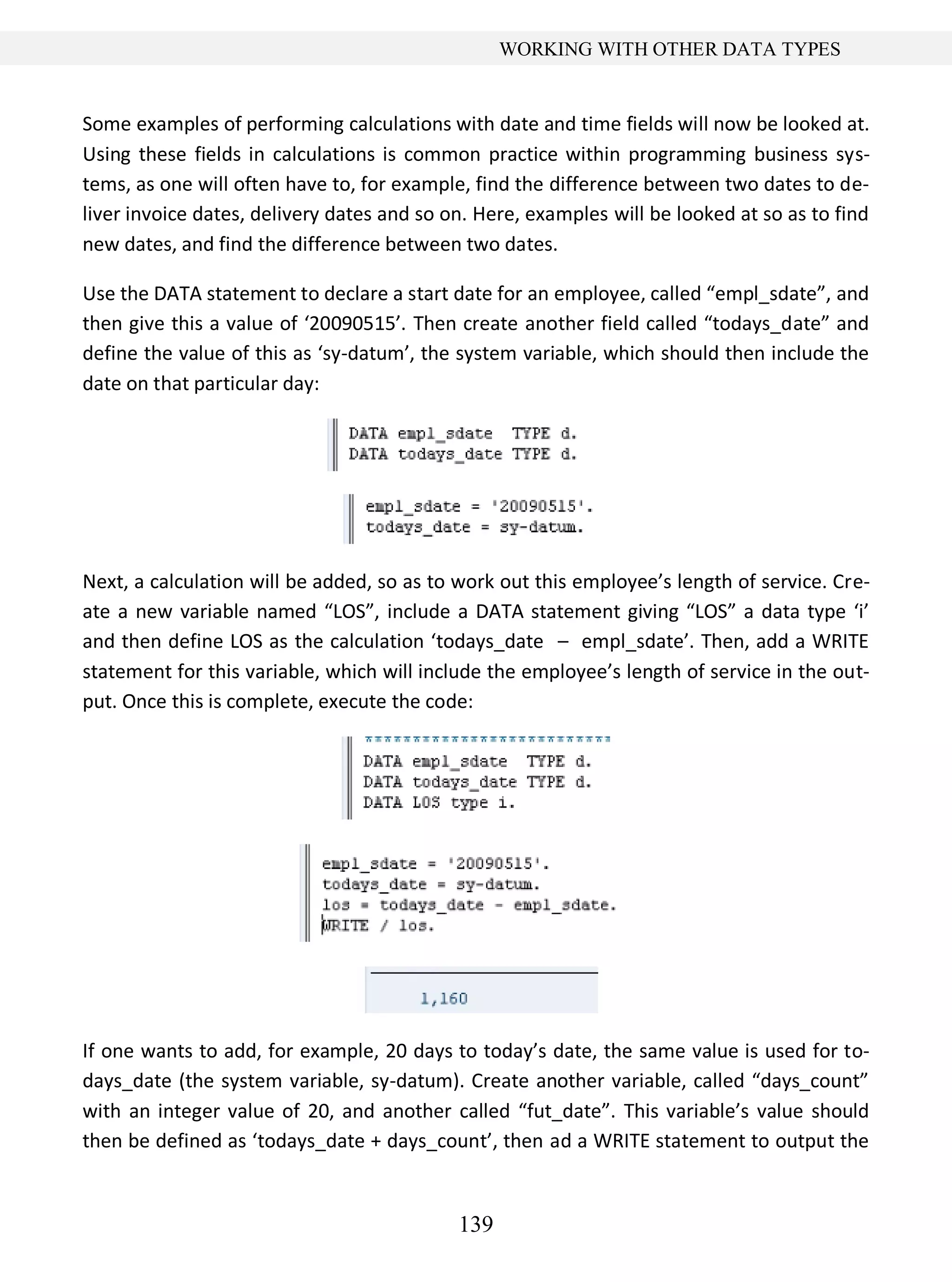 139
WORKING WITH OTHER DATA TYPES
Some examples of performing calculations with date and time fields will now be looked at.
Using these fields in calculations is common practice within programming business sys-
tems, as one will often have to, for example, find the difference between two dates to de-
liver invoice dates, delivery dates and so on. Here, examples will be looked at so as to find
new dates, and find the difference between two dates.
Use the DATA statement to declare a start date for an employee, called “empl_sdate”, and
then give this a value of ‘20090515’. Then create another field called “todays_date” and
define the value of this as ‘sy-datum’, the system variable, which should then include the
date on that particular day:
Next, a calculation will be added, so as to work out this employee’s length of service. Cre-
ate a new variable named “LOS”, include a DATA statement giving “LOS” a data type ‘i’
and then define LOS as the calculation ‘todays_date – empl_sdate’. Then, add a WRITE
statement for this variable, which will include the employee’s length of service in the out-
put. Once this is complete, execute the code:
If one wants to add, for example, 20 days to today’s date, the same value is used for to-
days_date (the system variable, sy-datum). Create another variable, called “days_count”
with an integer value of 20, and another called “fut_date”. This variable’s value should
then be defined as ‘todays_date + days_count’, then ad a WRITE statement to output the
 