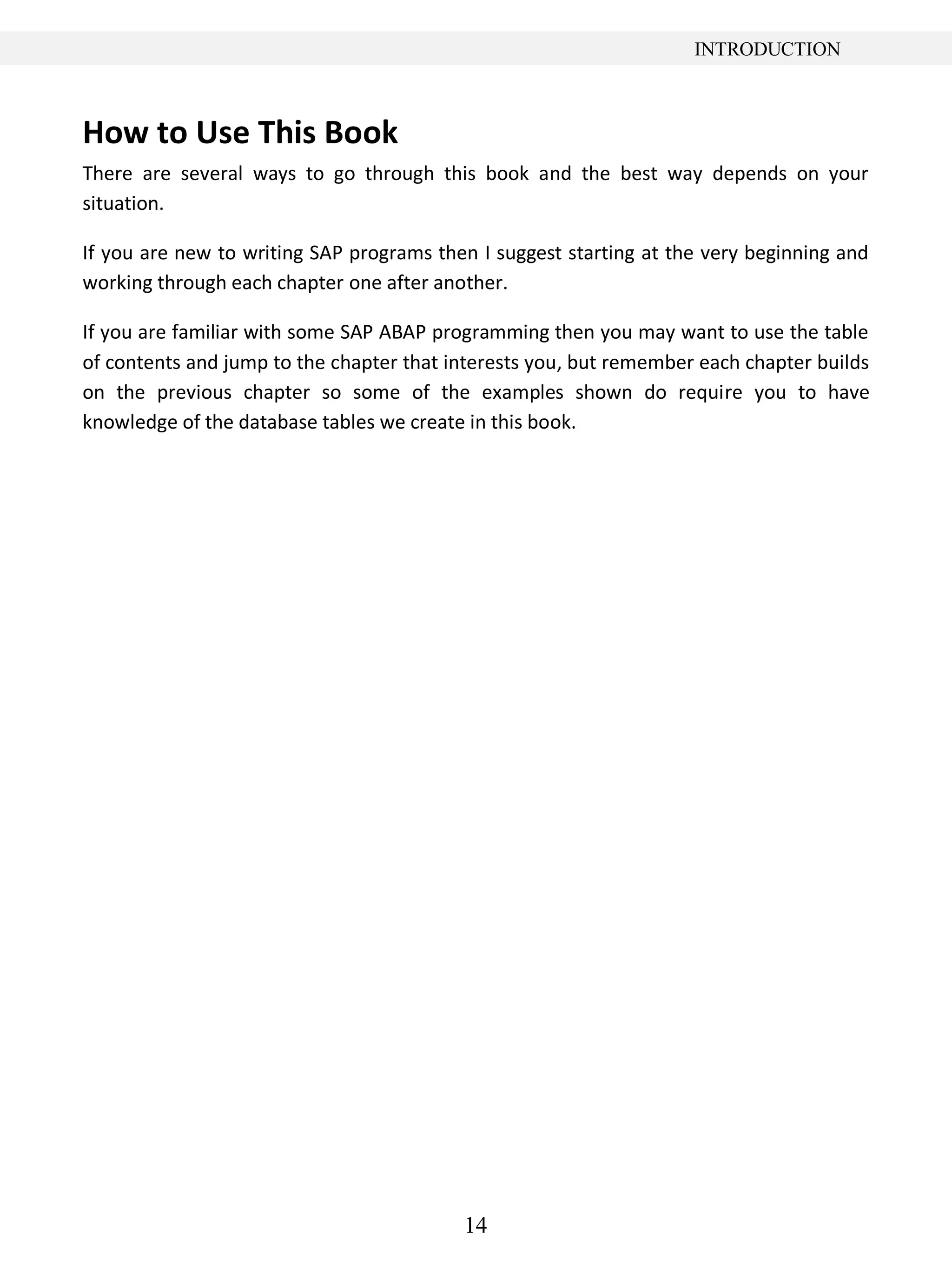 14
INTRODUCTION
How to Use This Book
There are several ways to go through this book and the best way depends on your
situation.
If you are new to writing SAP programs then I suggest starting at the very beginning and
working through each chapter one after another.
If you are familiar with some SAP ABAP programming then you may want to use the table
of contents and jump to the chapter that interests you, but remember each chapter builds
on the previous chapter so some of the examples shown do require you to have
knowledge of the database tables we create in this book.
 