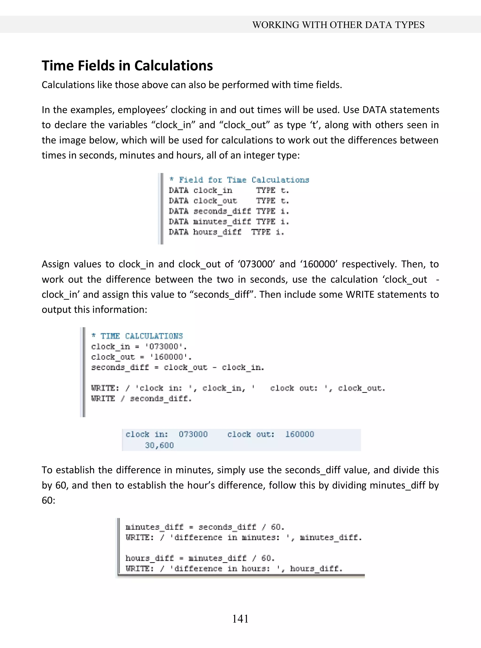 141
WORKING WITH OTHER DATA TYPES
Time Fields in Calculations
Calculations like those above can also be performed with time fields.
In the examples, employees’ clocking in and out times will be used. Use DATA statements
to declare the variables “clock_in” and “clock_out” as type ‘t’, along with others seen in
the image below, which will be used for calculations to work out the differences between
times in seconds, minutes and hours, all of an integer type:
Assign values to clock_in and clock_out of ‘073000’ and ‘160000’ respectively. Then, to
work out the difference between the two in seconds, use the calculation ‘clock_out -
clock_in’ and assign this value to “seconds_diff”. Then include some WRITE statements to
output this information:
To establish the difference in minutes, simply use the seconds_diff value, and divide this
by 60, and then to establish the hour’s difference, follow this by dividing minutes_diff by
60:
 