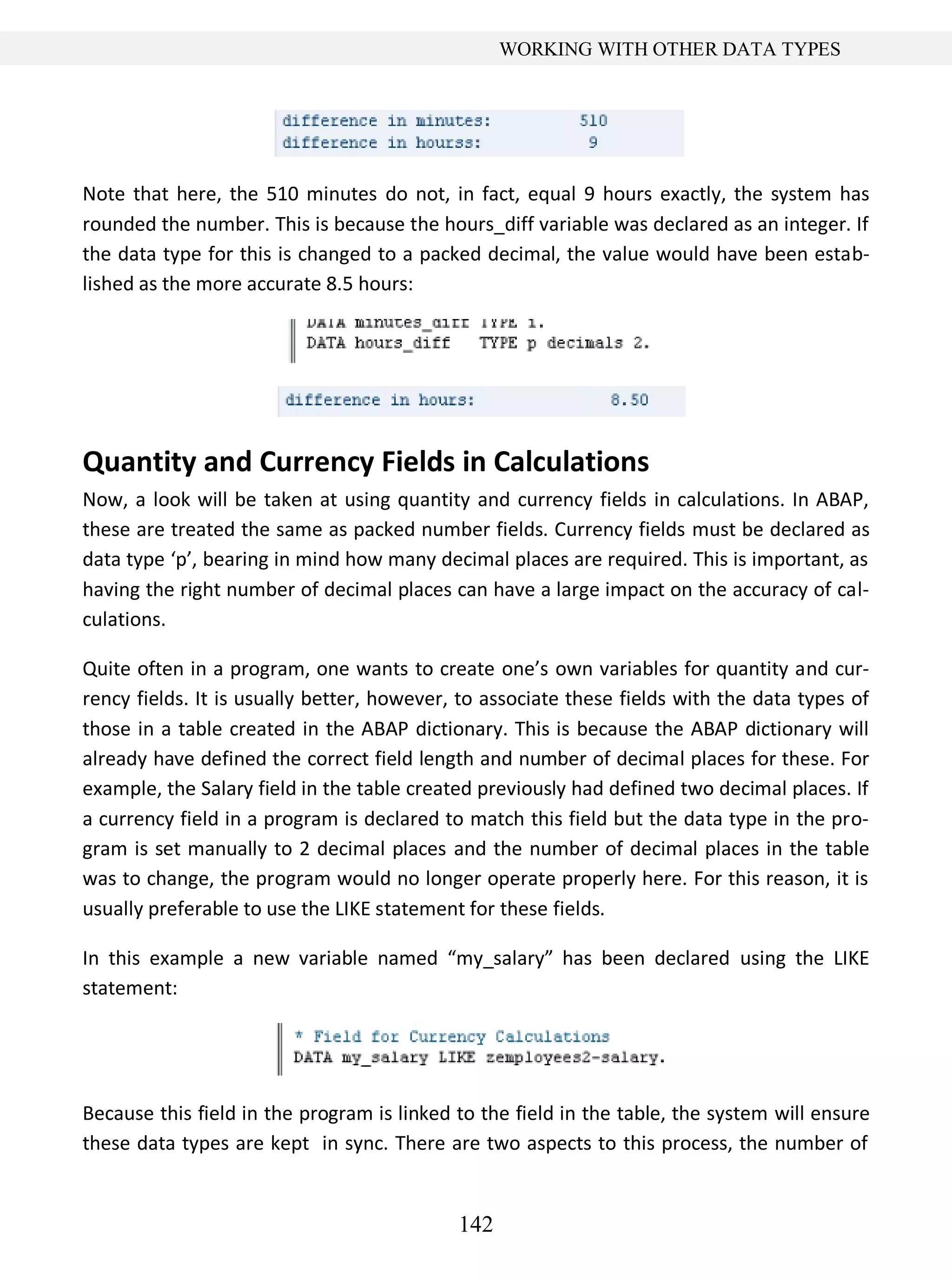 142
WORKING WITH OTHER DATA TYPES
Note that here, the 510 minutes do not, in fact, equal 9 hours exactly, the system has
rounded the number. This is because the hours_diff variable was declared as an integer. If
the data type for this is changed to a packed decimal, the value would have been estab-
lished as the more accurate 8.5 hours:
Quantity and Currency Fields in Calculations
Now, a look will be taken at using quantity and currency fields in calculations. In ABAP,
these are treated the same as packed number fields. Currency fields must be declared as
data type ‘p’, bearing in mind how many decimal places are required. This is important, as
having the right number of decimal places can have a large impact on the accuracy of cal-
culations.
Quite often in a program, one wants to create one’s own variables for quantity and cur-
rency fields. It is usually better, however, to associate these fields with the data types of
those in a table created in the ABAP dictionary. This is because the ABAP dictionary will
already have defined the correct field length and number of decimal places for these. For
example, the Salary field in the table created previously had defined two decimal places. If
a currency field in a program is declared to match this field but the data type in the pro-
gram is set manually to 2 decimal places and the number of decimal places in the table
was to change, the program would no longer operate properly here. For this reason, it is
usually preferable to use the LIKE statement for these fields.
In this example a new variable named “my_salary” has been declared using the LIKE
statement:
Because this field in the program is linked to the field in the table, the system will ensure
these data types are kept in sync. There are two aspects to this process, the number of
 