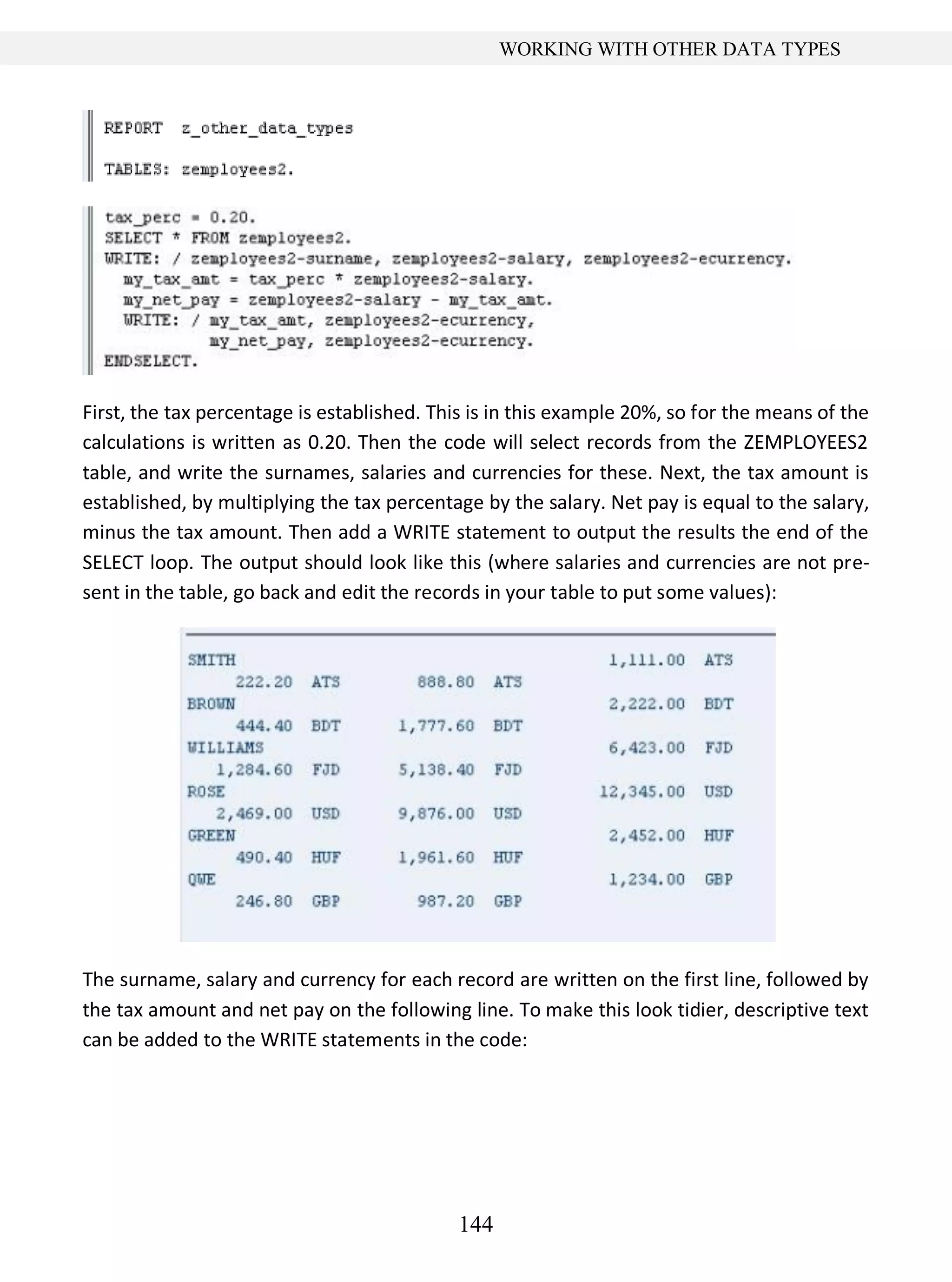 144
WORKING WITH OTHER DATA TYPES
First, the tax percentage is established. This is in this example 20%, so for the means of the
calculations is written as 0.20. Then the code will select records from the ZEMPLOYEES2
table, and write the surnames, salaries and currencies for these. Next, the tax amount is
established, by multiplying the tax percentage by the salary. Net pay is equal to the salary,
minus the tax amount. Then add a WRITE statement to output the results the end of the
SELECT loop. The output should look like this (where salaries and currencies are not pre-
sent in the table, go back and edit the records in your table to put some values):
The surname, salary and currency for each record are written on the first line, followed by
the tax amount and net pay on the following line. To make this look tidier, descriptive text
can be added to the WRITE statements in the code:
 