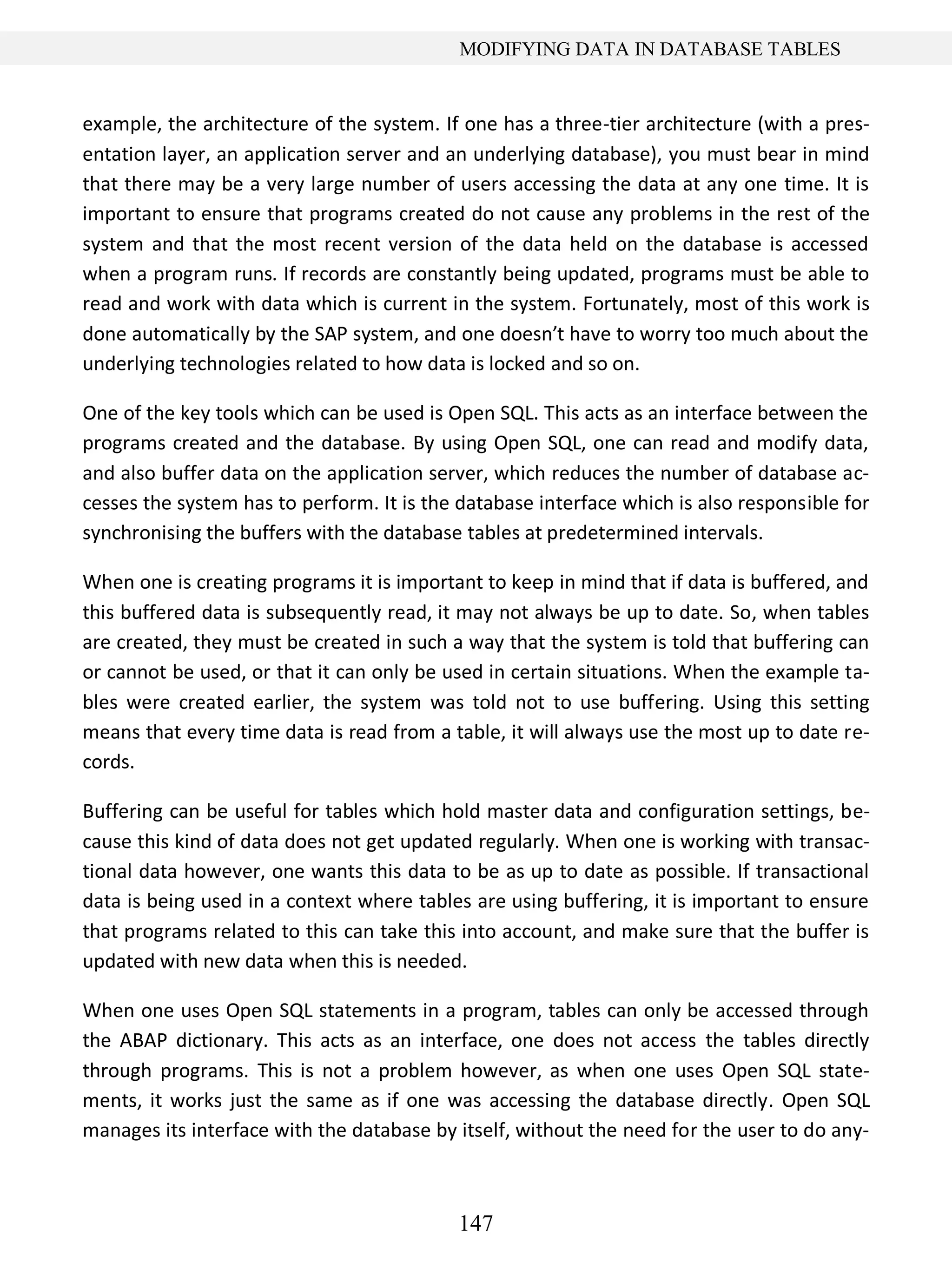 147
MODIFYING DATA IN DATABASE TABLES
example, the architecture of the system. If one has a three-tier architecture (with a pres-
entation layer, an application server and an underlying database), you must bear in mind
that there may be a very large number of users accessing the data at any one time. It is
important to ensure that programs created do not cause any problems in the rest of the
system and that the most recent version of the data held on the database is accessed
when a program runs. If records are constantly being updated, programs must be able to
read and work with data which is current in the system. Fortunately, most of this work is
done automatically by the SAP system, and one doesn’t have to worry too much about the
underlying technologies related to how data is locked and so on.
One of the key tools which can be used is Open SQL. This acts as an interface between the
programs created and the database. By using Open SQL, one can read and modify data,
and also buffer data on the application server, which reduces the number of database ac-
cesses the system has to perform. It is the database interface which is also responsible for
synchronising the buffers with the database tables at predetermined intervals.
When one is creating programs it is important to keep in mind that if data is buffered, and
this buffered data is subsequently read, it may not always be up to date. So, when tables
are created, they must be created in such a way that the system is told that buffering can
or cannot be used, or that it can only be used in certain situations. When the example ta-
bles were created earlier, the system was told not to use buffering. Using this setting
means that every time data is read from a table, it will always use the most up to date re-
cords.
Buffering can be useful for tables which hold master data and configuration settings, be-
cause this kind of data does not get updated regularly. When one is working with transac-
tional data however, one wants this data to be as up to date as possible. If transactional
data is being used in a context where tables are using buffering, it is important to ensure
that programs related to this can take this into account, and make sure that the buffer is
updated with new data when this is needed.
When one uses Open SQL statements in a program, tables can only be accessed through
the ABAP dictionary. This acts as an interface, one does not access the tables directly
through programs. This is not a problem however, as when one uses Open SQL state-
ments, it works just the same as if one was accessing the database directly. Open SQL
manages its interface with the database by itself, without the need for the user to do any-
 