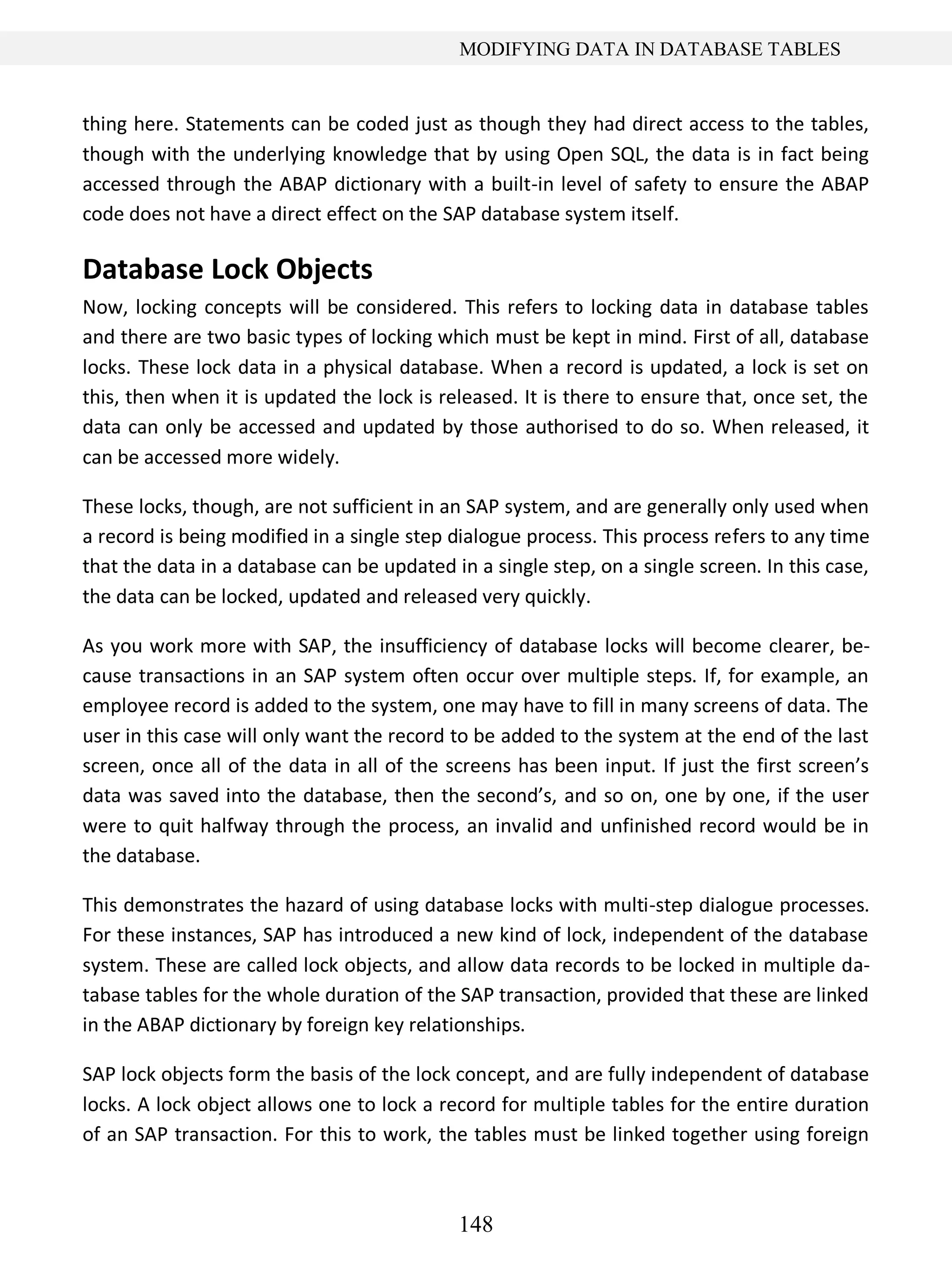 148
MODIFYING DATA IN DATABASE TABLES
thing here. Statements can be coded just as though they had direct access to the tables,
though with the underlying knowledge that by using Open SQL, the data is in fact being
accessed through the ABAP dictionary with a built-in level of safety to ensure the ABAP
code does not have a direct effect on the SAP database system itself.
Database Lock Objects
Now, locking concepts will be considered. This refers to locking data in database tables
and there are two basic types of locking which must be kept in mind. First of all, database
locks. These lock data in a physical database. When a record is updated, a lock is set on
this, then when it is updated the lock is released. It is there to ensure that, once set, the
data can only be accessed and updated by those authorised to do so. When released, it
can be accessed more widely.
These locks, though, are not sufficient in an SAP system, and are generally only used when
a record is being modified in a single step dialogue process. This process refers to any time
that the data in a database can be updated in a single step, on a single screen. In this case,
the data can be locked, updated and released very quickly.
As you work more with SAP, the insufficiency of database locks will become clearer, be-
cause transactions in an SAP system often occur over multiple steps. If, for example, an
employee record is added to the system, one may have to fill in many screens of data. The
user in this case will only want the record to be added to the system at the end of the last
screen, once all of the data in all of the screens has been input. If just the first screen’s
data was saved into the database, then the second’s, and so on, one by one, if the user
were to quit halfway through the process, an invalid and unfinished record would be in
the database.
This demonstrates the hazard of using database locks with multi-step dialogue processes.
For these instances, SAP has introduced a new kind of lock, independent of the database
system. These are called lock objects, and allow data records to be locked in multiple da-
tabase tables for the whole duration of the SAP transaction, provided that these are linked
in the ABAP dictionary by foreign key relationships.
SAP lock objects form the basis of the lock concept, and are fully independent of database
locks. A lock object allows one to lock a record for multiple tables for the entire duration
of an SAP transaction. For this to work, the tables must be linked together using foreign
 