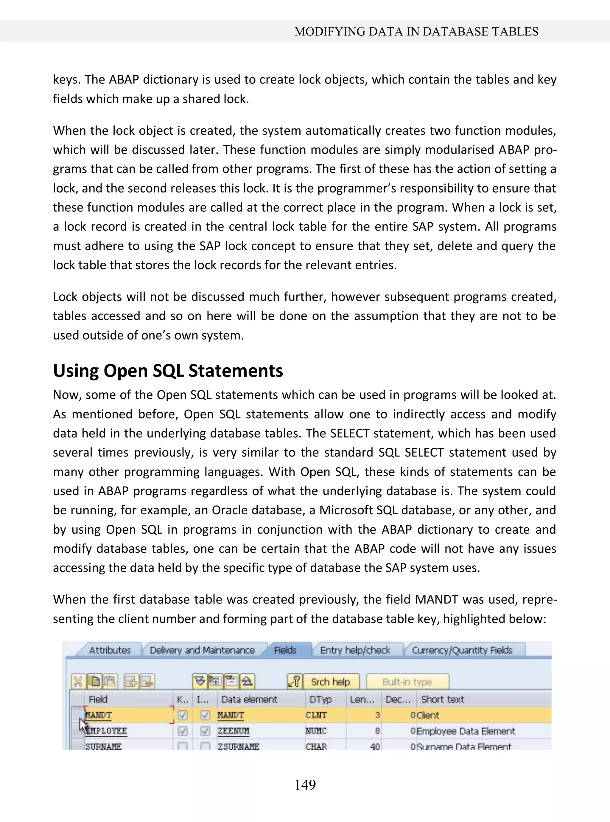 149
MODIFYING DATA IN DATABASE TABLES
keys. The ABAP dictionary is used to create lock objects, which contain the tables and key
fields which make up a shared lock.
When the lock object is created, the system automatically creates two function modules,
which will be discussed later. These function modules are simply modularised ABAP pro-
grams that can be called from other programs. The first of these has the action of setting a
lock, and the second releases this lock. It is the programmer’s responsibility to ensure that
these function modules are called at the correct place in the program. When a lock is set,
a lock record is created in the central lock table for the entire SAP system. All programs
must adhere to using the SAP lock concept to ensure that they set, delete and query the
lock table that stores the lock records for the relevant entries.
Lock objects will not be discussed much further, however subsequent programs created,
tables accessed and so on here will be done on the assumption that they are not to be
used outside of one’s own system.
Using Open SQL Statements
Now, some of the Open SQL statements which can be used in programs will be looked at.
As mentioned before, Open SQL statements allow one to indirectly access and modify
data held in the underlying database tables. The SELECT statement, which has been used
several times previously, is very similar to the standard SQL SELECT statement used by
many other programming languages. With Open SQL, these kinds of statements can be
used in ABAP programs regardless of what the underlying database is. The system could
be running, for example, an Oracle database, a Microsoft SQL database, or any other, and
by using Open SQL in programs in conjunction with the ABAP dictionary to create and
modify database tables, one can be certain that the ABAP code will not have any issues
accessing the data held by the specific type of database the SAP system uses.
When the first database table was created previously, the field MANDT was used, repre-
senting the client number and forming part of the database table key, highlighted below:
 