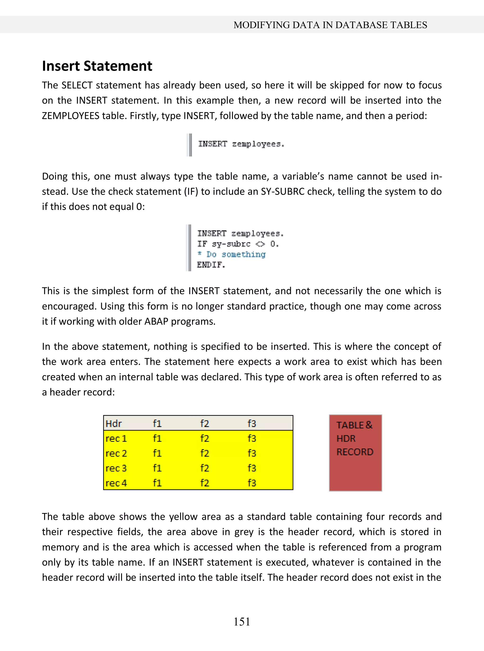151
MODIFYING DATA IN DATABASE TABLES
Insert Statement
The SELECT statement has already been used, so here it will be skipped for now to focus
on the INSERT statement. In this example then, a new record will be inserted into the
ZEMPLOYEES table. Firstly, type INSERT, followed by the table name, and then a period:
Doing this, one must always type the table name, a variable’s name cannot be used in-
stead. Use the check statement (IF) to include an SY-SUBRC check, telling the system to do
if this does not equal 0:
This is the simplest form of the INSERT statement, and not necessarily the one which is
encouraged. Using this form is no longer standard practice, though one may come across
it if working with older ABAP programs.
In the above statement, nothing is specified to be inserted. This is where the concept of
the work area enters. The statement here expects a work area to exist which has been
created when an internal table was declared. This type of work area is often referred to as
a header record:
The table above shows the yellow area as a standard table containing four records and
their respective fields, the area above in grey is the header record, which is stored in
memory and is the area which is accessed when the table is referenced from a program
only by its table name. If an INSERT statement is executed, whatever is contained in the
header record will be inserted into the table itself. The header record does not exist in the
 