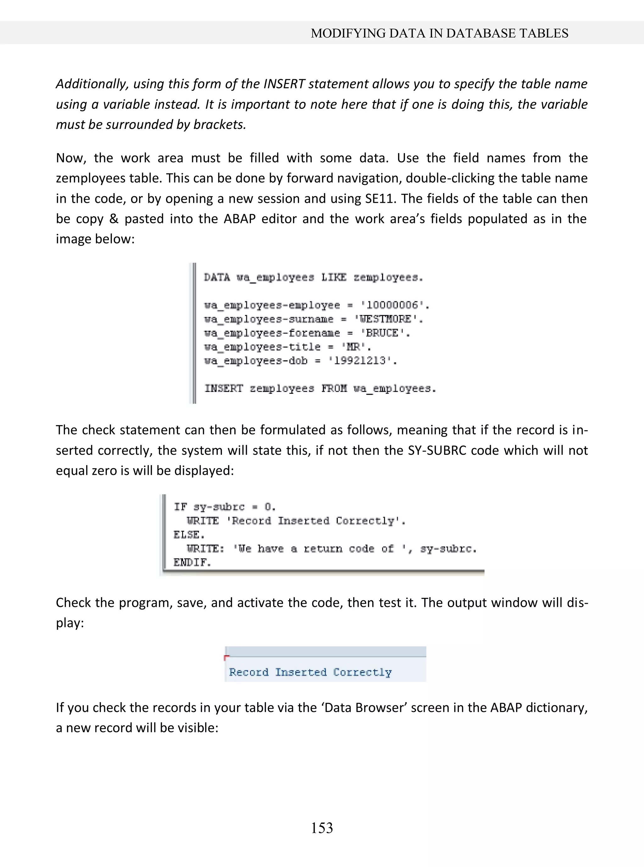 153
MODIFYING DATA IN DATABASE TABLES
Additionally, using this form of the INSERT statement allows you to specify the table name
using a variable instead. It is important to note here that if one is doing this, the variable
must be surrounded by brackets.
Now, the work area must be filled with some data. Use the field names from the
zemployees table. This can be done by forward navigation, double-clicking the table name
in the code, or by opening a new session and using SE11. The fields of the table can then
be copy & pasted into the ABAP editor and the work area’s fields populated as in the
image below:
The check statement can then be formulated as follows, meaning that if the record is in-
serted correctly, the system will state this, if not then the SY-SUBRC code which will not
equal zero is will be displayed:
Check the program, save, and activate the code, then test it. The output window will dis-
play:
If you check the records in your table via the ‘Data Browser’ screen in the ABAP dictionary,
a new record will be visible:
 