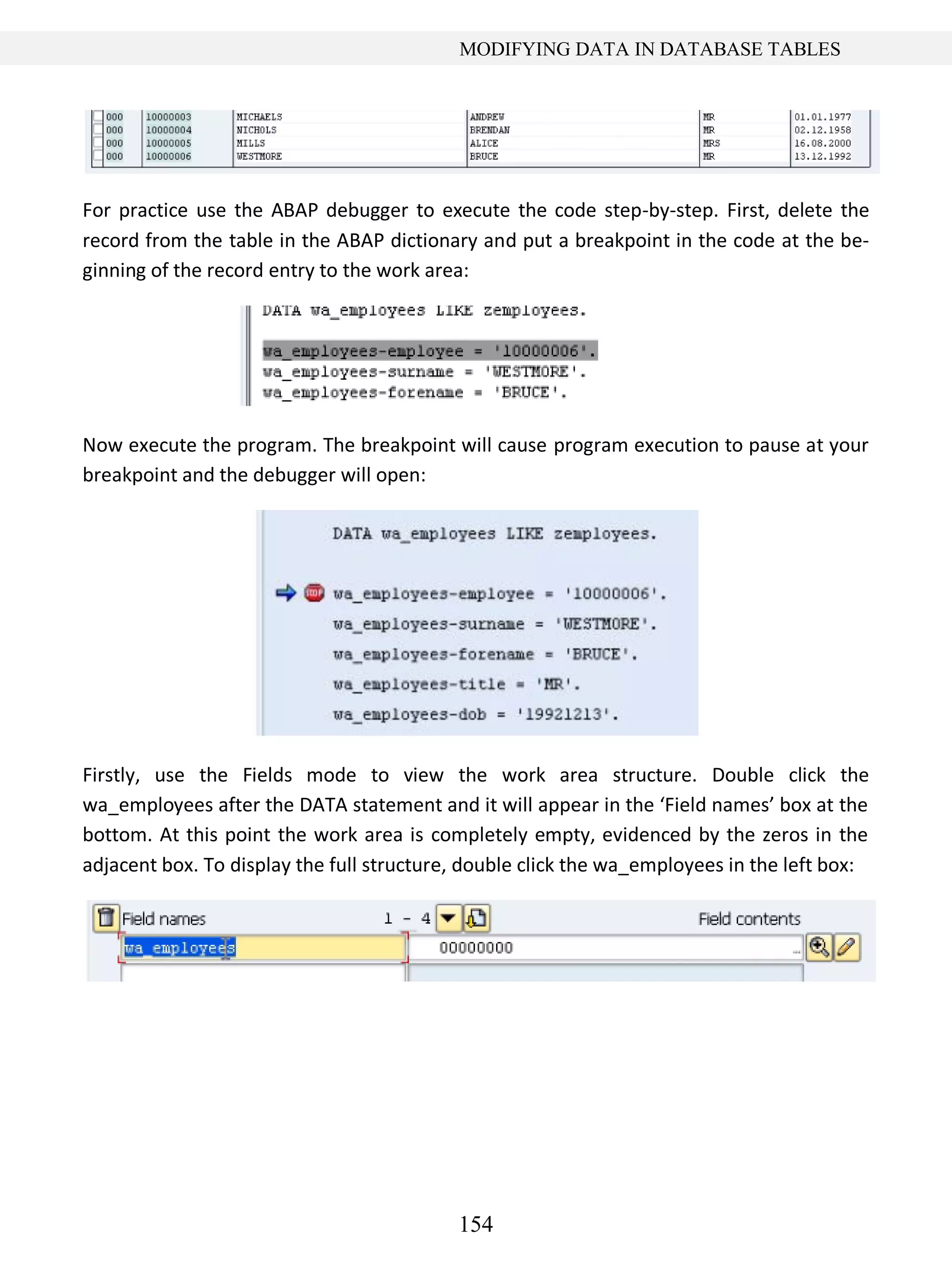 154
MODIFYING DATA IN DATABASE TABLES
For practice use the ABAP debugger to execute the code step-by-step. First, delete the
record from the table in the ABAP dictionary and put a breakpoint in the code at the be-
ginning of the record entry to the work area:
Now execute the program. The breakpoint will cause program execution to pause at your
breakpoint and the debugger will open:
Firstly, use the Fields mode to view the work area structure. Double click the
wa_employees after the DATA statement and it will appear in the ‘Field names’ box at the
bottom. At this point the work area is completely empty, evidenced by the zeros in the
adjacent box. To display the full structure, double click the wa_employees in the left box:
 