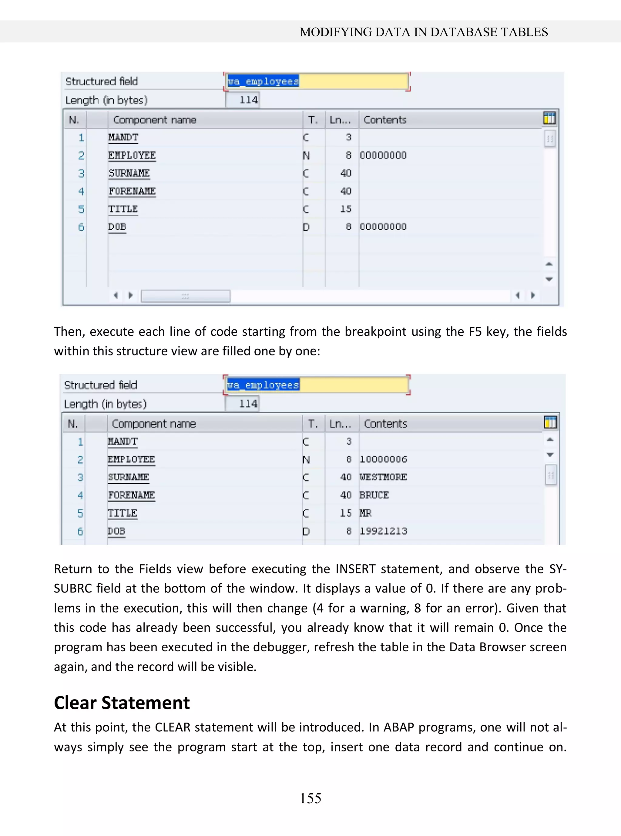 155
MODIFYING DATA IN DATABASE TABLES
Then, execute each line of code starting from the breakpoint using the F5 key, the fields
within this structure view are filled one by one:
Return to the Fields view before executing the INSERT statement, and observe the SY-
SUBRC field at the bottom of the window. It displays a value of 0. If there are any prob-
lems in the execution, this will then change (4 for a warning, 8 for an error). Given that
this code has already been successful, you already know that it will remain 0. Once the
program has been executed in the debugger, refresh the table in the Data Browser screen
again, and the record will be visible.
Clear Statement
At this point, the CLEAR statement will be introduced. In ABAP programs, one will not al-
ways simply see the program start at the top, insert one data record and continue on.
 