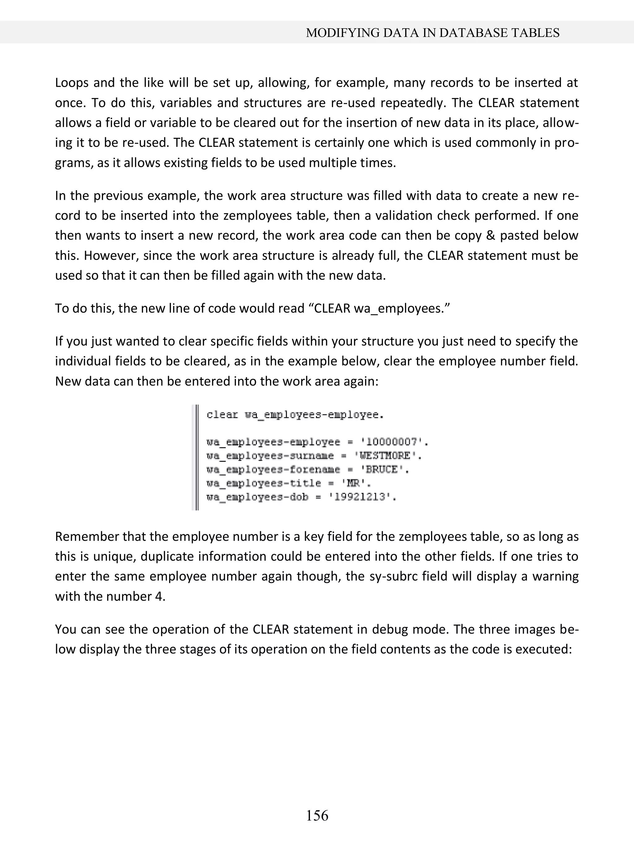 156
MODIFYING DATA IN DATABASE TABLES
Loops and the like will be set up, allowing, for example, many records to be inserted at
once. To do this, variables and structures are re-used repeatedly. The CLEAR statement
allows a field or variable to be cleared out for the insertion of new data in its place, allow-
ing it to be re-used. The CLEAR statement is certainly one which is used commonly in pro-
grams, as it allows existing fields to be used multiple times.
In the previous example, the work area structure was filled with data to create a new re-
cord to be inserted into the zemployees table, then a validation check performed. If one
then wants to insert a new record, the work area code can then be copy & pasted below
this. However, since the work area structure is already full, the CLEAR statement must be
used so that it can then be filled again with the new data.
To do this, the new line of code would read “CLEAR wa_employees.”
If you just wanted to clear specific fields within your structure you just need to specify the
individual fields to be cleared, as in the example below, clear the employee number field.
New data can then be entered into the work area again:
Remember that the employee number is a key field for the zemployees table, so as long as
this is unique, duplicate information could be entered into the other fields. If one tries to
enter the same employee number again though, the sy-subrc field will display a warning
with the number 4.
You can see the operation of the CLEAR statement in debug mode. The three images be-
low display the three stages of its operation on the field contents as the code is executed:
 
