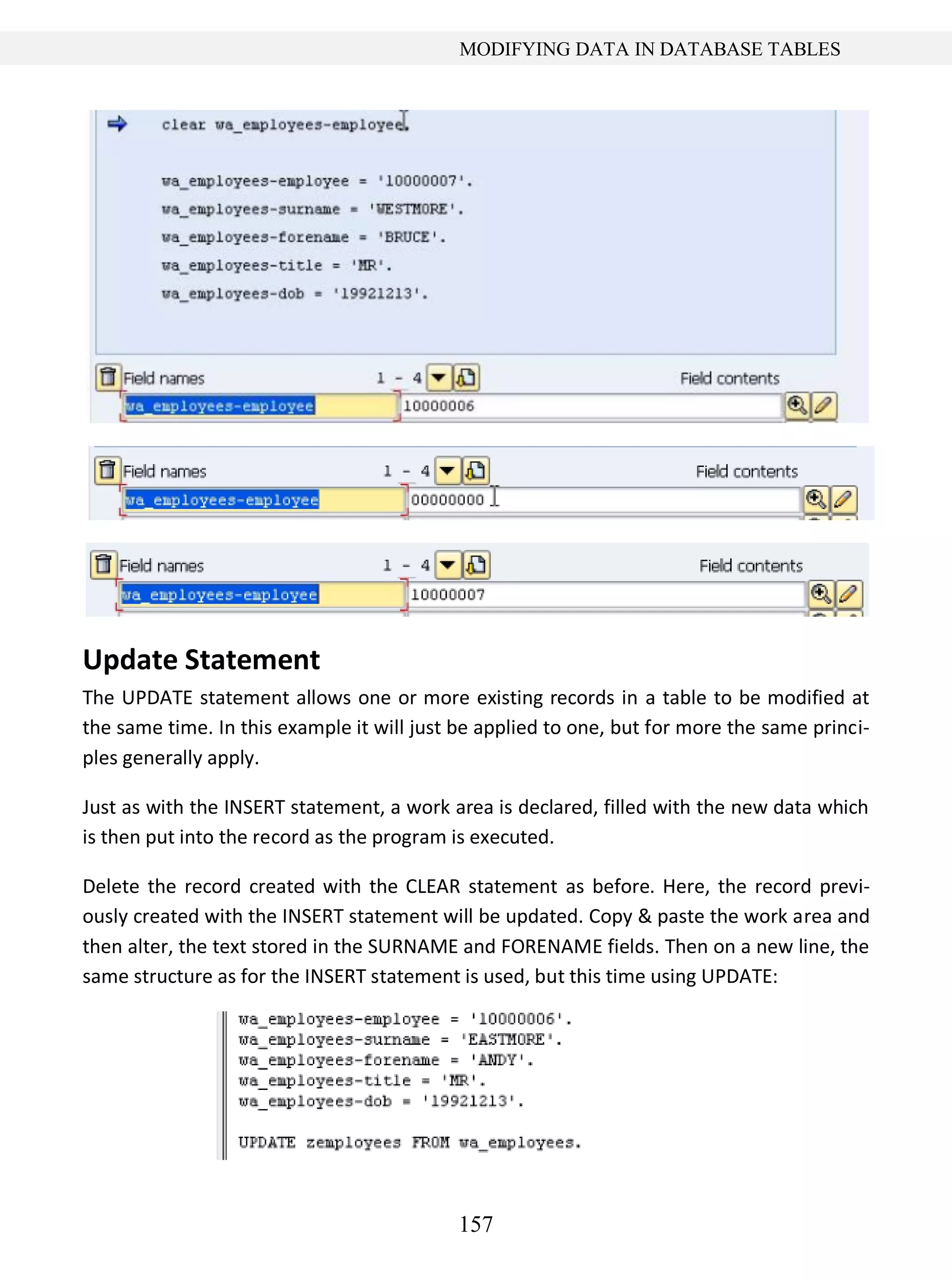 157
MODIFYING DATA IN DATABASE TABLES
Update Statement
The UPDATE statement allows one or more existing records in a table to be modified at
the same time. In this example it will just be applied to one, but for more the same princi-
ples generally apply.
Just as with the INSERT statement, a work area is declared, filled with the new data which
is then put into the record as the program is executed.
Delete the record created with the CLEAR statement as before. Here, the record previ-
ously created with the INSERT statement will be updated. Copy & paste the work area and
then alter, the text stored in the SURNAME and FORENAME fields. Then on a new line, the
same structure as for the INSERT statement is used, but this time using UPDATE:
 