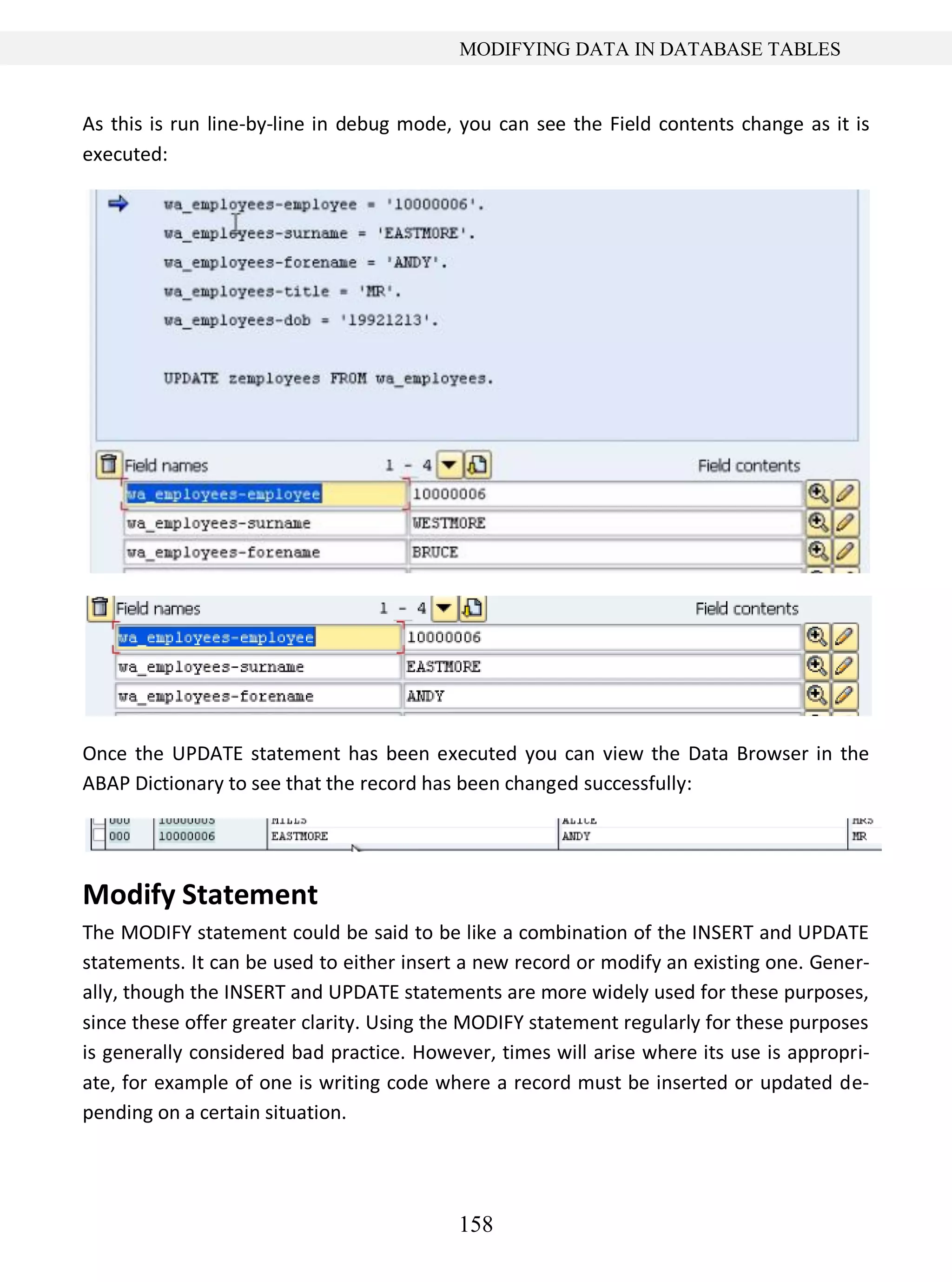 158
MODIFYING DATA IN DATABASE TABLES
As this is run line-by-line in debug mode, you can see the Field contents change as it is
executed:
Once the UPDATE statement has been executed you can view the Data Browser in the
ABAP Dictionary to see that the record has been changed successfully:
Modify Statement
The MODIFY statement could be said to be like a combination of the INSERT and UPDATE
statements. It can be used to either insert a new record or modify an existing one. Gener-
ally, though the INSERT and UPDATE statements are more widely used for these purposes,
since these offer greater clarity. Using the MODIFY statement regularly for these purposes
is generally considered bad practice. However, times will arise where its use is appropri-
ate, for example of one is writing code where a record must be inserted or updated de-
pending on a certain situation.
 