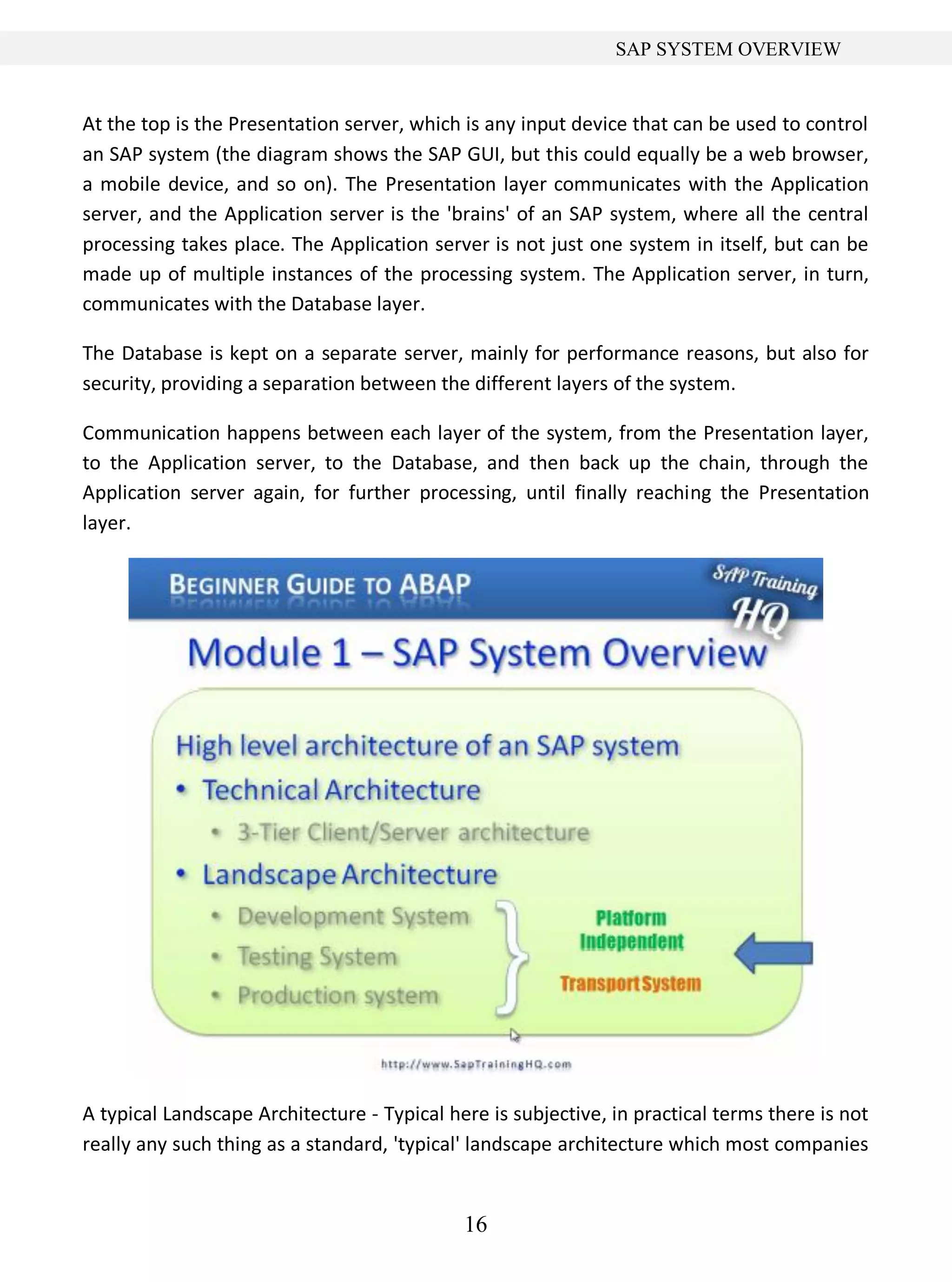 16
SAP SYSTEM OVERVIEW
At the top is the Presentation server, which is any input device that can be used to control
an SAP system (the diagram shows the SAP GUI, but this could equally be a web browser,
a mobile device, and so on). The Presentation layer communicates with the Application
server, and the Application server is the 'brains' of an SAP system, where all the central
processing takes place. The Application server is not just one system in itself, but can be
made up of multiple instances of the processing system. The Application server, in turn,
communicates with the Database layer.
The Database is kept on a separate server, mainly for performance reasons, but also for
security, providing a separation between the different layers of the system.
Communication happens between each layer of the system, from the Presentation layer,
to the Application server, to the Database, and then back up the chain, through the
Application server again, for further processing, until finally reaching the Presentation
layer.
A typical Landscape Architecture - Typical here is subjective, in practical terms there is not
really any such thing as a standard, 'typical' landscape architecture which most companies
 