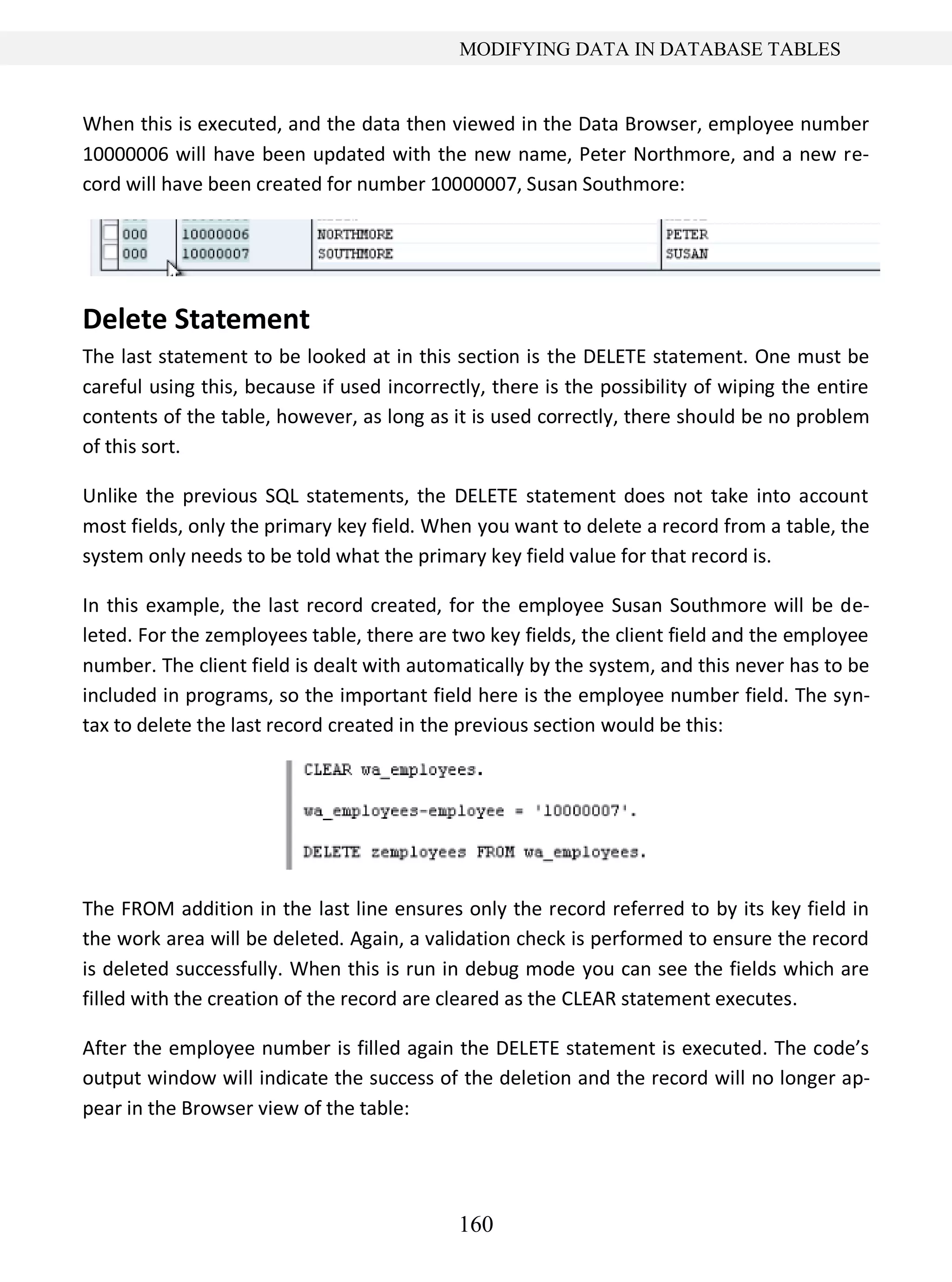 160
MODIFYING DATA IN DATABASE TABLES
When this is executed, and the data then viewed in the Data Browser, employee number
10000006 will have been updated with the new name, Peter Northmore, and a new re-
cord will have been created for number 10000007, Susan Southmore:
Delete Statement
The last statement to be looked at in this section is the DELETE statement. One must be
careful using this, because if used incorrectly, there is the possibility of wiping the entire
contents of the table, however, as long as it is used correctly, there should be no problem
of this sort.
Unlike the previous SQL statements, the DELETE statement does not take into account
most fields, only the primary key field. When you want to delete a record from a table, the
system only needs to be told what the primary key field value for that record is.
In this example, the last record created, for the employee Susan Southmore will be de-
leted. For the zemployees table, there are two key fields, the client field and the employee
number. The client field is dealt with automatically by the system, and this never has to be
included in programs, so the important field here is the employee number field. The syn-
tax to delete the last record created in the previous section would be this:
The FROM addition in the last line ensures only the record referred to by its key field in
the work area will be deleted. Again, a validation check is performed to ensure the record
is deleted successfully. When this is run in debug mode you can see the fields which are
filled with the creation of the record are cleared as the CLEAR statement executes.
After the employee number is filled again the DELETE statement is executed. The code’s
output window will indicate the success of the deletion and the record will no longer ap-
pear in the Browser view of the table:
 