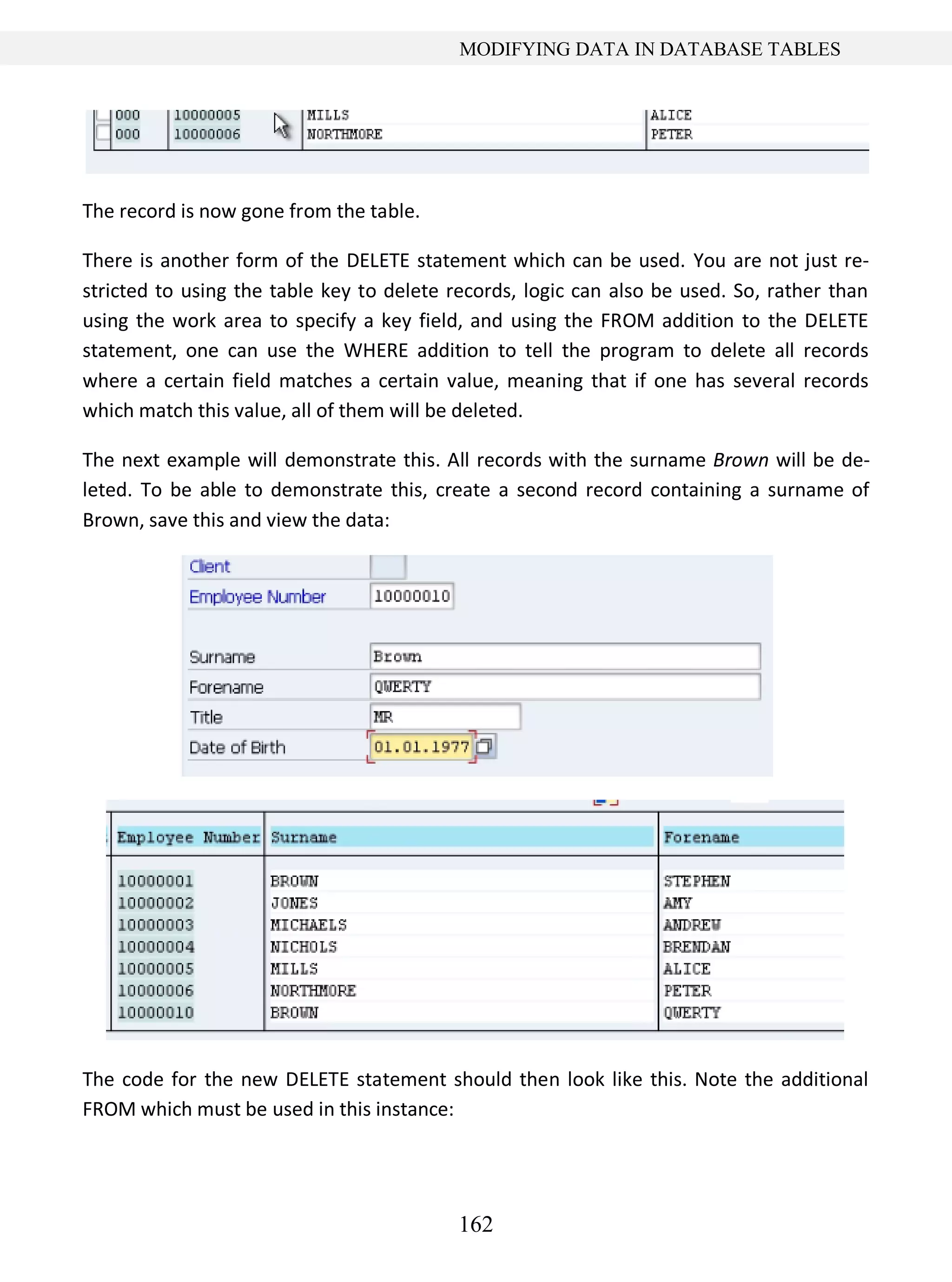 162
MODIFYING DATA IN DATABASE TABLES
The record is now gone from the table.
There is another form of the DELETE statement which can be used. You are not just re-
stricted to using the table key to delete records, logic can also be used. So, rather than
using the work area to specify a key field, and using the FROM addition to the DELETE
statement, one can use the WHERE addition to tell the program to delete all records
where a certain field matches a certain value, meaning that if one has several records
which match this value, all of them will be deleted.
The next example will demonstrate this. All records with the surname Brown will be de-
leted. To be able to demonstrate this, create a second record containing a surname of
Brown, save this and view the data:
The code for the new DELETE statement should then look like this. Note the additional
FROM which must be used in this instance:
 