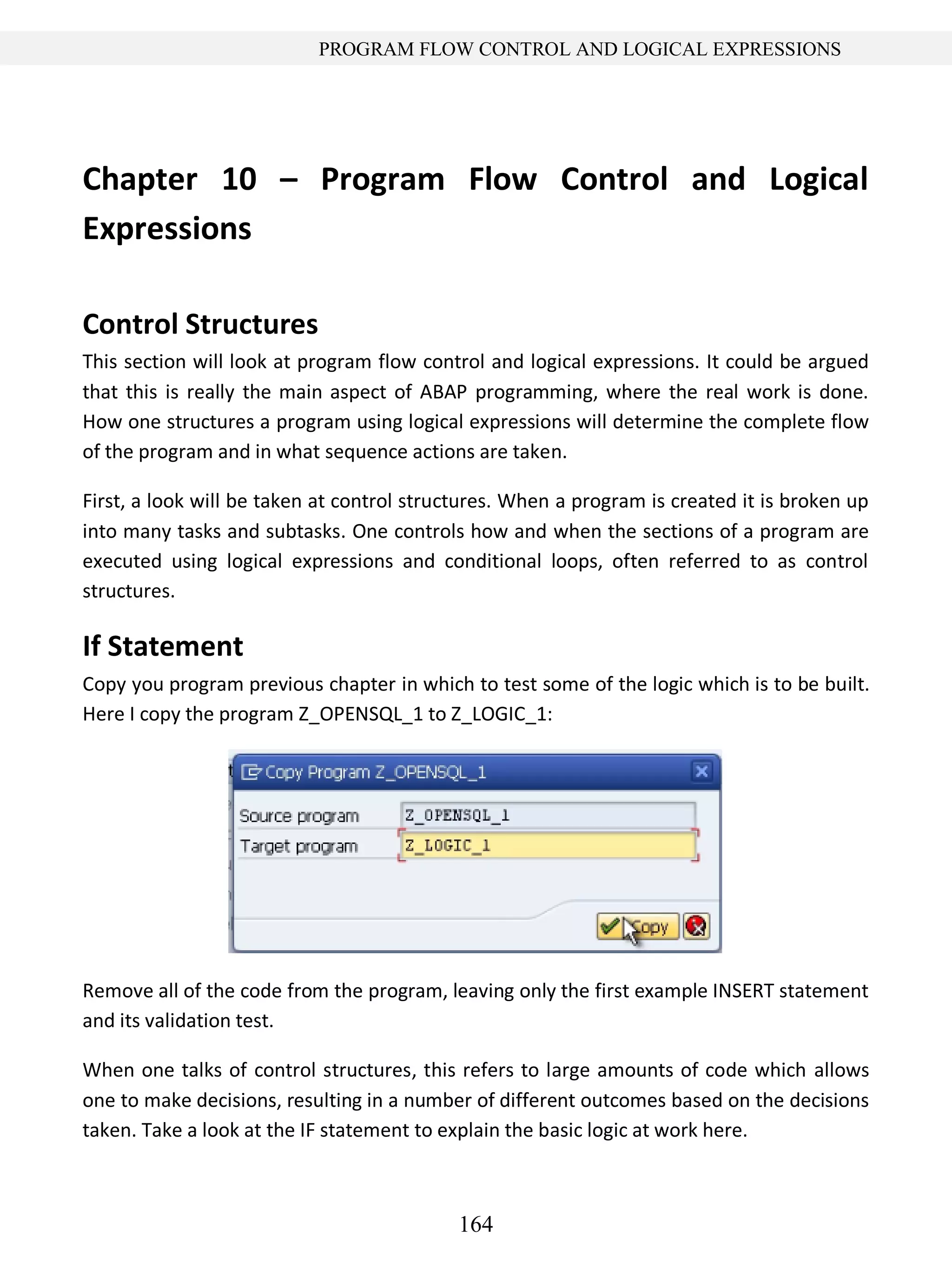 164
PROGRAM FLOW CONTROL AND LOGICAL EXPRESSIONS
Chapter 10 – Program Flow Control and Logical
Expressions
Control Structures
This section will look at program flow control and logical expressions. It could be argued
that this is really the main aspect of ABAP programming, where the real work is done.
How one structures a program using logical expressions will determine the complete flow
of the program and in what sequence actions are taken.
First, a look will be taken at control structures. When a program is created it is broken up
into many tasks and subtasks. One controls how and when the sections of a program are
executed using logical expressions and conditional loops, often referred to as control
structures.
If Statement
Copy you program previous chapter in which to test some of the logic which is to be built.
Here I copy the program Z_OPENSQL_1 to Z_LOGIC_1:
Remove all of the code from the program, leaving only the first example INSERT statement
and its validation test.
When one talks of control structures, this refers to large amounts of code which allows
one to make decisions, resulting in a number of different outcomes based on the decisions
taken. Take a look at the IF statement to explain the basic logic at work here.
 