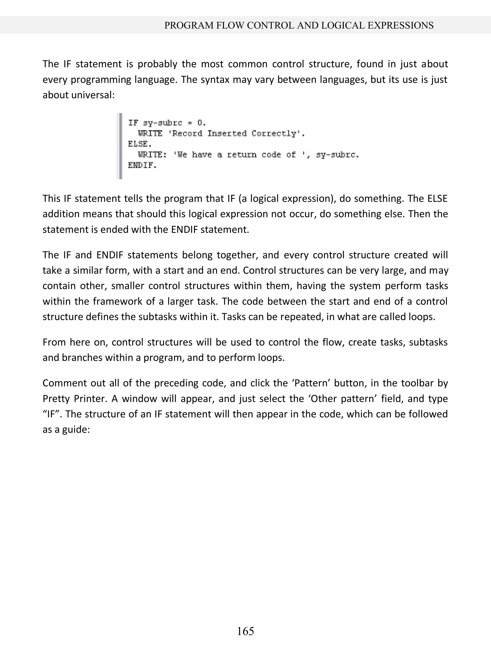 165
PROGRAM FLOW CONTROL AND LOGICAL EXPRESSIONS
The IF statement is probably the most common control structure, found in just about
every programming language. The syntax may vary between languages, but its use is just
about universal:
This IF statement tells the program that IF (a logical expression), do something. The ELSE
addition means that should this logical expression not occur, do something else. Then the
statement is ended with the ENDIF statement.
The IF and ENDIF statements belong together, and every control structure created will
take a similar form, with a start and an end. Control structures can be very large, and may
contain other, smaller control structures within them, having the system perform tasks
within the framework of a larger task. The code between the start and end of a control
structure defines the subtasks within it. Tasks can be repeated, in what are called loops.
From here on, control structures will be used to control the flow, create tasks, subtasks
and branches within a program, and to perform loops.
Comment out all of the preceding code, and click the ‘Pattern’ button, in the toolbar by
Pretty Printer. A window will appear, and just select the ‘Other pattern’ field, and type
“IF”. The structure of an IF statement will then appear in the code, which can be followed
as a guide:
 