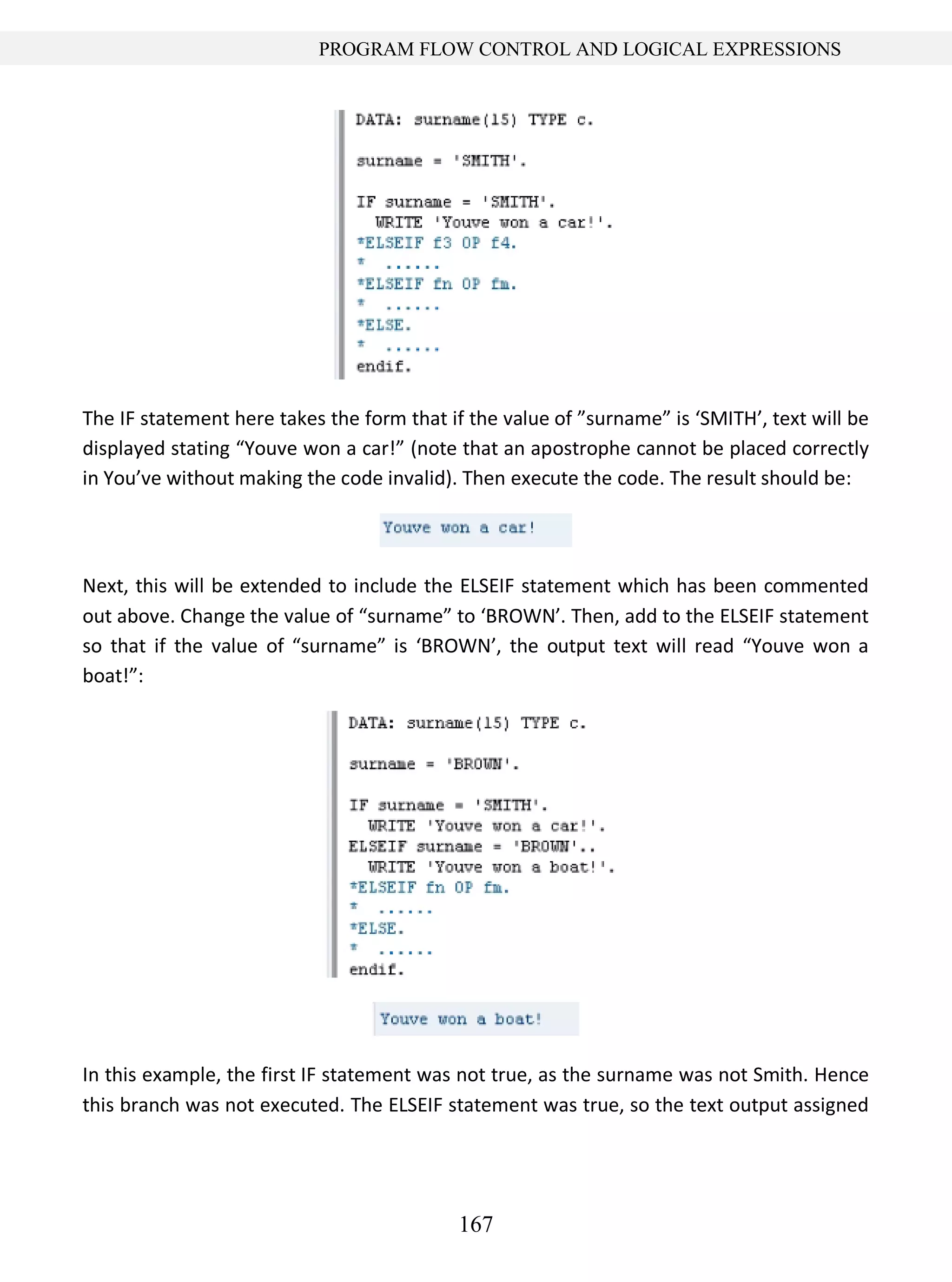 167
PROGRAM FLOW CONTROL AND LOGICAL EXPRESSIONS
The IF statement here takes the form that if the value of ”surname” is ‘SMITH’, text will be
displayed stating “Youve won a car!” (note that an apostrophe cannot be placed correctly
in You’ve without making the code invalid). Then execute the code. The result should be:
Next, this will be extended to include the ELSEIF statement which has been commented
out above. Change the value of “surname” to ‘BROWN’. Then, add to the ELSEIF statement
so that if the value of “surname” is ‘BROWN’, the output text will read “Youve won a
boat!”:
In this example, the first IF statement was not true, as the surname was not Smith. Hence
this branch was not executed. The ELSEIF statement was true, so the text output assigned
 