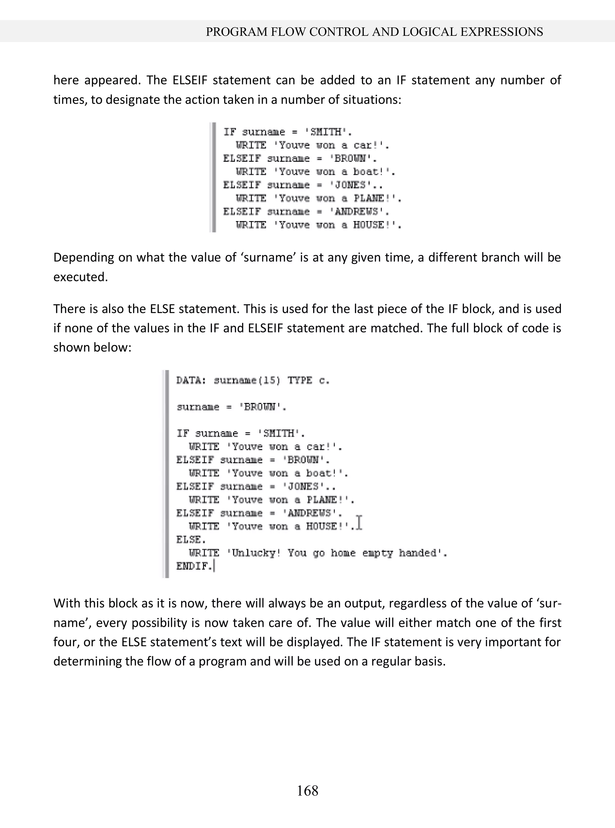 168
PROGRAM FLOW CONTROL AND LOGICAL EXPRESSIONS
here appeared. The ELSEIF statement can be added to an IF statement any number of
times, to designate the action taken in a number of situations:
Depending on what the value of ‘surname’ is at any given time, a different branch will be
executed.
There is also the ELSE statement. This is used for the last piece of the IF block, and is used
if none of the values in the IF and ELSEIF statement are matched. The full block of code is
shown below:
With this block as it is now, there will always be an output, regardless of the value of ‘sur-
name’, every possibility is now taken care of. The value will either match one of the first
four, or the ELSE statement’s text will be displayed. The IF statement is very important for
determining the flow of a program and will be used on a regular basis.
 