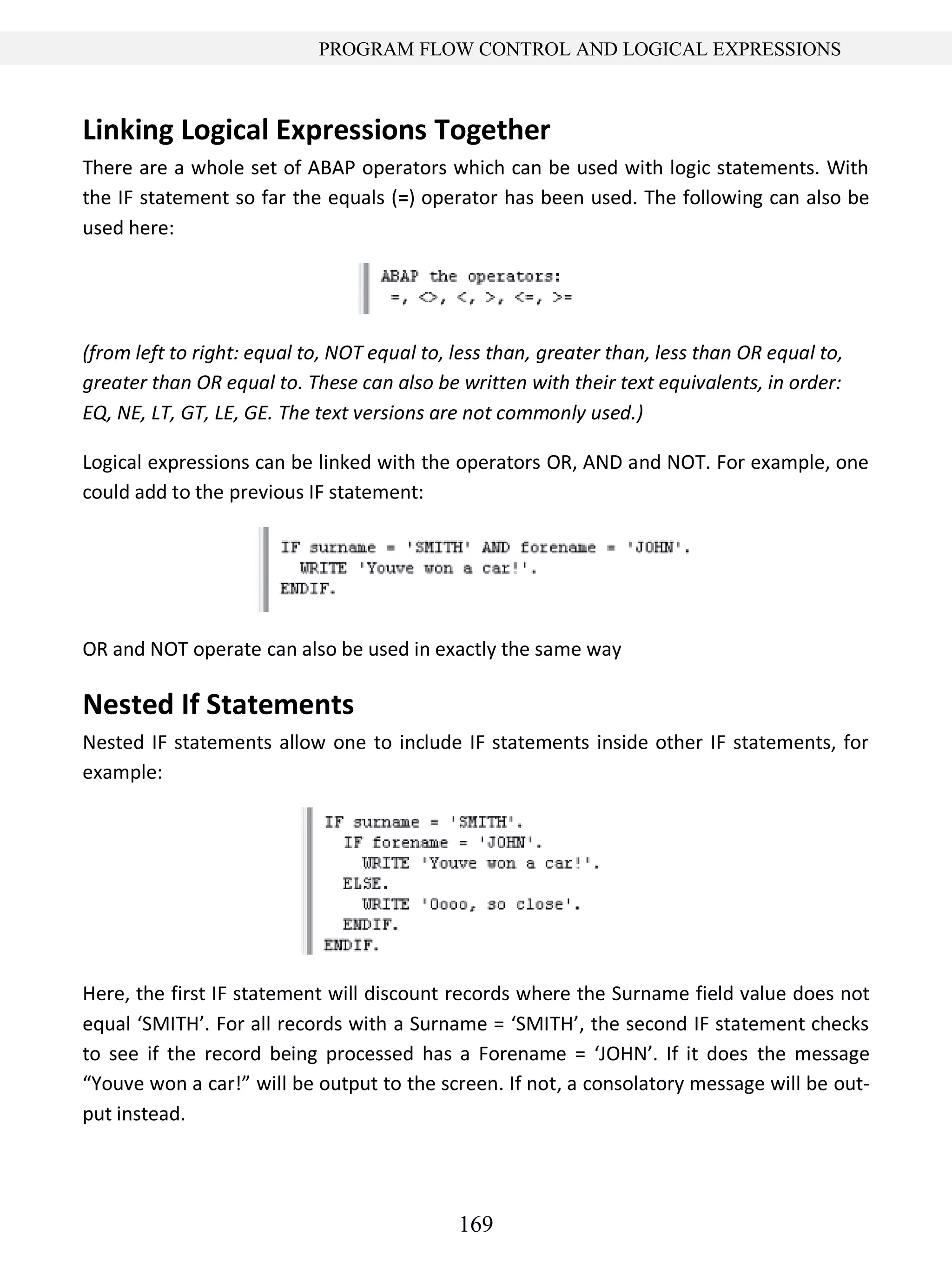 169
PROGRAM FLOW CONTROL AND LOGICAL EXPRESSIONS
Linking Logical Expressions Together
There are a whole set of ABAP operators which can be used with logic statements. With
the IF statement so far the equals (=) operator has been used. The following can also be
used here:
(from left to right: equal to, NOT equal to, less than, greater than, less than OR equal to,
greater than OR equal to. These can also be written with their text equivalents, in order:
EQ, NE, LT, GT, LE, GE. The text versions are not commonly used.)
Logical expressions can be linked with the operators OR, AND and NOT. For example, one
could add to the previous IF statement:
OR and NOT operate can also be used in exactly the same way
Nested If Statements
Nested IF statements allow one to include IF statements inside other IF statements, for
example:
Here, the first IF statement will discount records where the Surname field value does not
equal ‘SMITH’. For all records with a Surname = ‘SMITH’, the second IF statement checks
to see if the record being processed has a Forename = ‘JOHN’. If it does the message
“Youve won a car!” will be output to the screen. If not, a consolatory message will be out-
put instead.
 